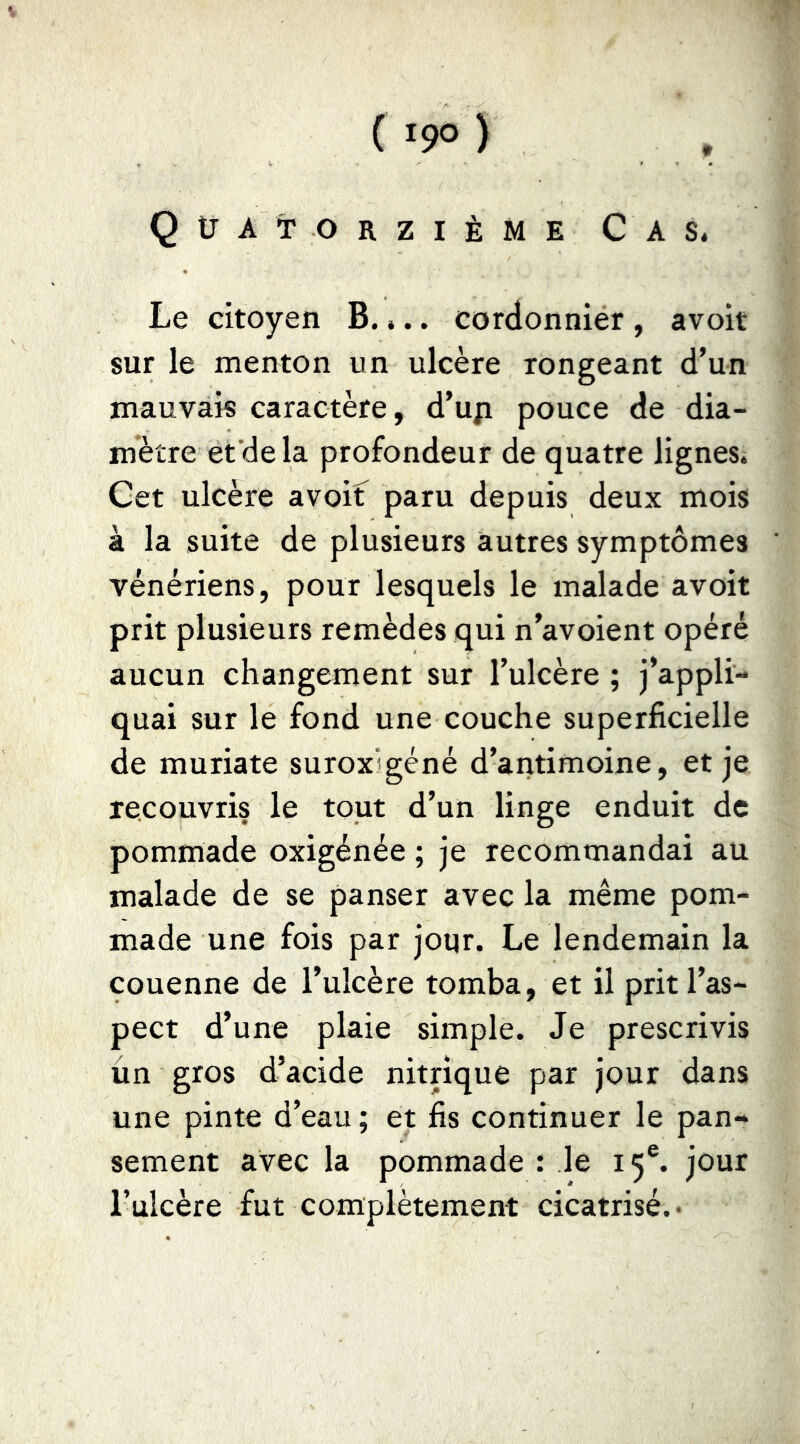 ( 19° ) , Quatorzième C a s. Le citoyen B. ».. cordonnier , avoir sur le menton un ulcère rongeant d’un mauvais caractère, d’uji pouce de dia- mètre et de la profondeur de quatre lignes. Cet ulcère avoif paru depuis deux mois à la suite de plusieurs autres symptômes vénériens, pour lesquels le malade avoit prit plusieurs remèdes qui n’avoient opéré aucun changement sur l’ulcère ; j’appli- quai sur le fond une couche superficielle de muriate suroxigéné d’antimoine, et je recouvris le tout d’un linge enduit de pommade oxigénée ; je recommandai au malade de se panser avec la même pom- made une fois par jour. Le lendemain la couenne de l’ulcère tomba, et il prit l’as- pect d’une plaie simple. Je prescrivis un gros d’acide nitrique par jour dans une pinte d’eau ; et fis continuer le pan- sement avec la pommade : le 15®. jour l’ulcère fut complètement cicatrisé. •