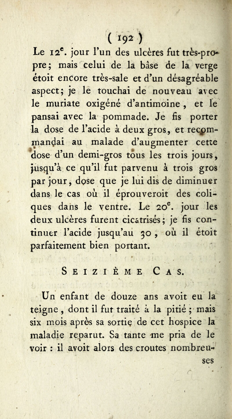 ( >92 ) Le 12*. jour l’un des ulcères fut très-pro* pre; mais celui de la base de la verge étoit encore très-sale et d’un désagréable aspect; je le touchai de nouveau avec le muriate oxigéné d’antimoine, et le pansai avec la pommade. Je fis porter la dose de l’acide à deux gros, et recom- mandai au malade d’augmenter cette dose d’un demi-gros tous les trois jours, jusqu’à ce qu’il fut parvenu à trois gros par jour, dose que je lui dis de diminuer dans le cas où il éprouveroit des coli- ques dans le ventre. Le 20®. jour les deux ulcères furent cicatrisés; je fis con- tinuer l’acide jusqu’au 50 , où il étoit parfaitement bien portant. Seizième Cas. Un enfant de douze ans a voit eu la teigne , dont il fut traité à la pitié ; mais six mois après sa sortie de cet hospice la maladie reparut. Sa tante me pria de le voir : il avoit alors des croûtes nombreu- ses