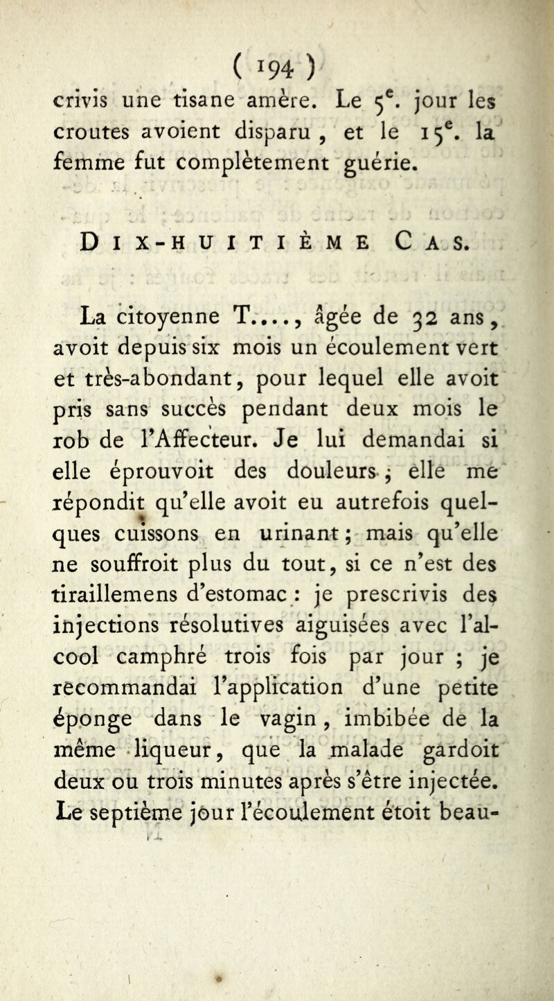 crivis une tisane amère. Le 5®. jour les croûtes avoient disparu, et le 15®. la femme fut complètement guérie. Dix-huitième Cas. La citoyenne T...., âgée de 32 ans, avoit depuis six mois un écoulement vert et très-abondant, pour lequel elle avoit pris sans succès pendant deux mois le rob de l’Afîecteur. Je lui demandai si elle éprouvoit des douleurs- j elle me répondit qu’elle avoit eu autrefois quel- ques cuissons en urinant ; mais qu’elle ne souffroit plus du tout, si ce n’est des tiraillemens d’estomac : je prescrivis des injections résolutives aiguisées avec l’al- cool camphré trois fois par jour ; je recommandai l’application d’une petite éponge dans le vagin , imbibée de la même •liqueur, que la malade gardoit deux ou trois minutes après s’être injectée. Le septième jour l’écoulement étoit beau-