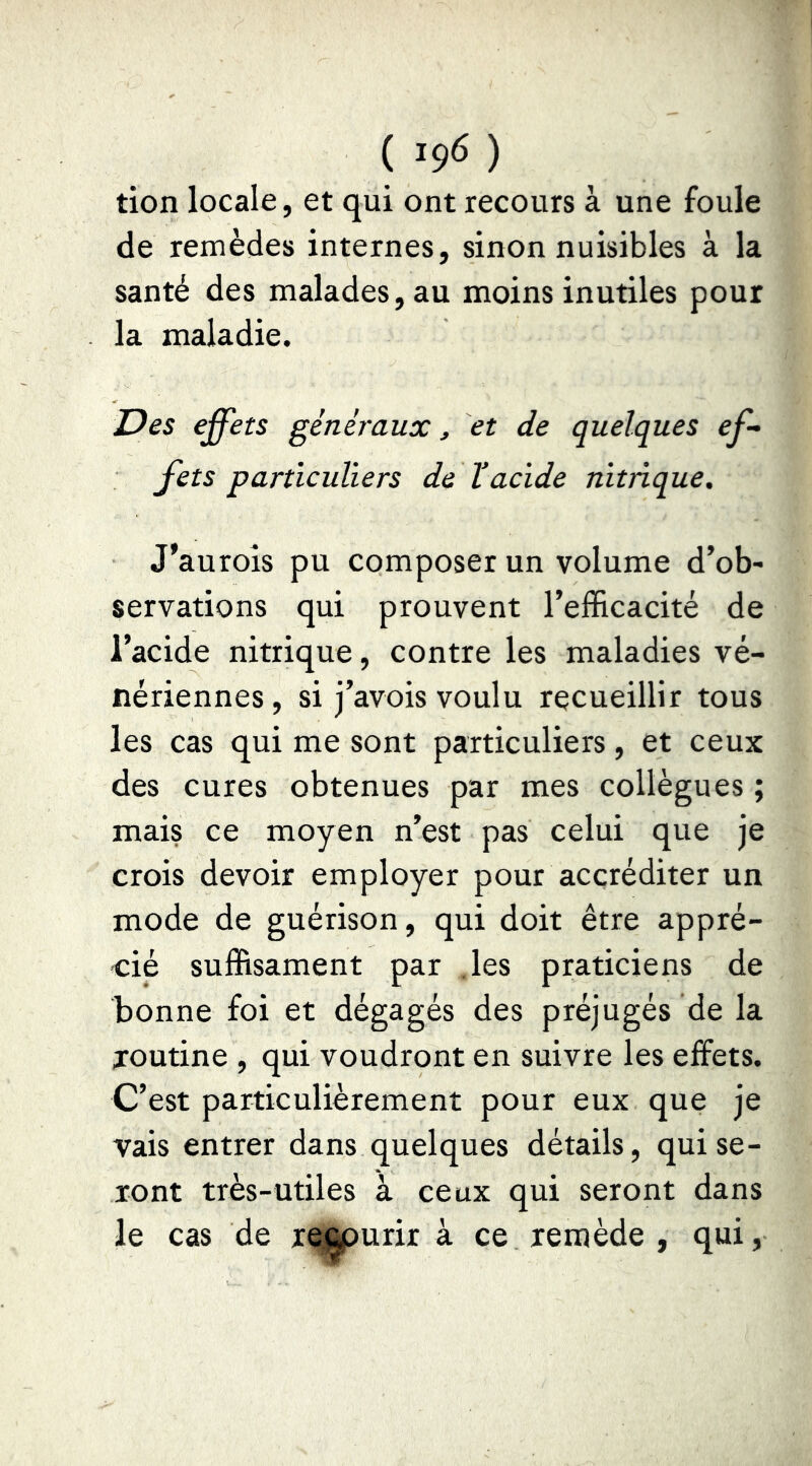 ( ) tion locale, et qui ont recours à une foule de remèdes internes, sinon nuisibles à la santé des malades, au moins inutiles pour la maladie. Des effets généraux, et de quelques ef- fets particuliers de Vacide nitrique, J’auroîs pu composer un volume d’ob- servations qui prouvent l’efficacité de l’acide nitrique, contre les maladies vé- nériennes, si j’avois voulu recueillir tous les cas qui me sont particuliers, et ceux des cures obtenues par mes collègues ; mais ce moyen n’est pas celui que je crois devoir employer pour accréditer un mode de guérison, qui doit être appré- cié suffisament par .les praticiens de bonne foi et dégagés des préjugés de la joutine , qui voudront en suivre les effets. C’est particulièrement pour eux que je vais entrer dans quelques détails, qui se- ront très-utiles à ceux qui seront dans le cas de re^urir à ce remède , qui.