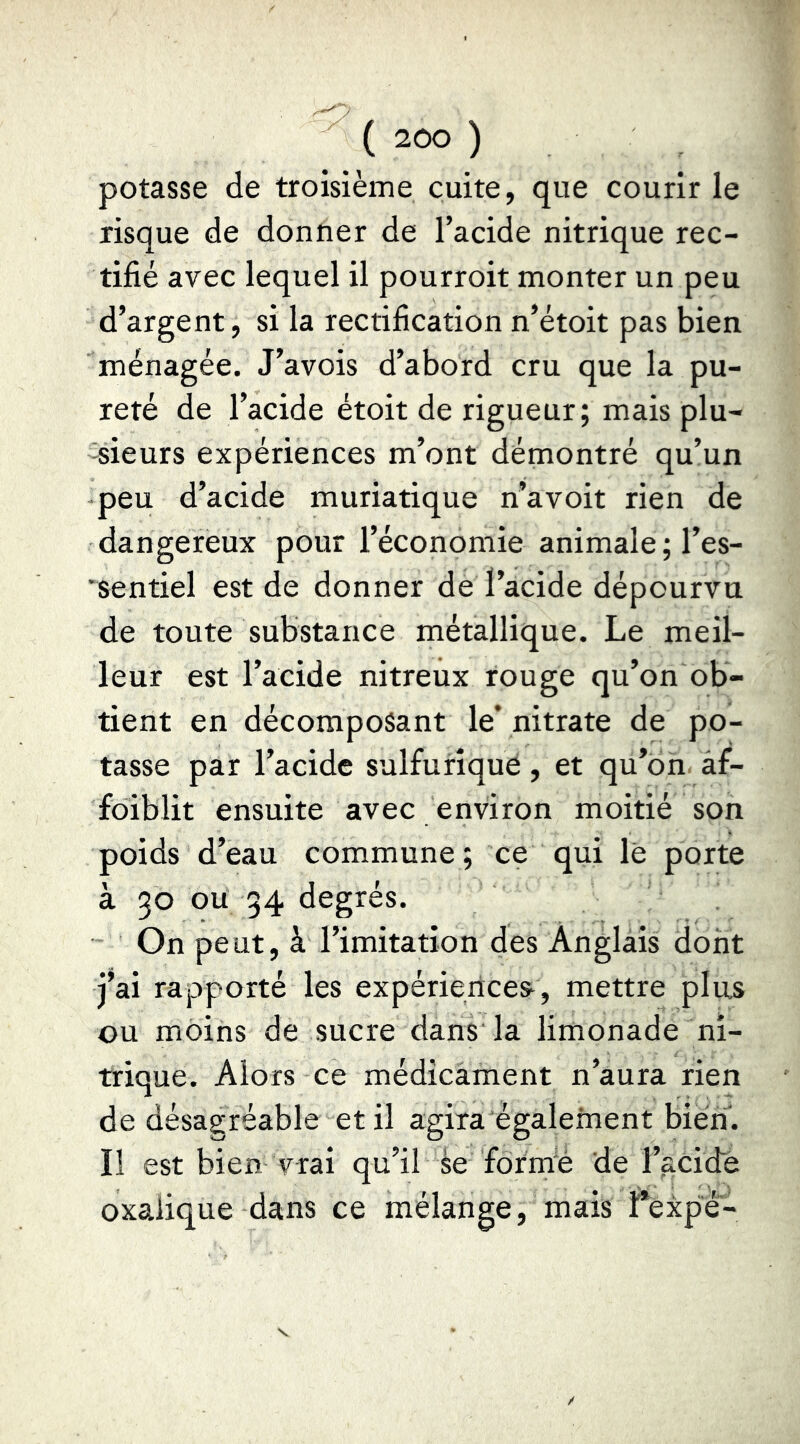 ( ) potasse de troisième cuite, que courir le risque de donner de l’acide nitrique rec- tifié avec lequel il pourroit monter un peu d’argent, si la rectification n’étoit pas bien ménagée. J’avois d’abord cru que la pu- reté de l’acide étoit de rigueur; mais plu- 'Sieurs expériences m’ont démontré qu’un peu d’acide muriatique n’a voit rien de dangereux pour l’économie animale; l’es- 'sentiel est de donner de l’acide dépourvu de toute substance métallique. Le meil- leur est l’acide nitreux rouge qu’on ob- tient en décomposant le* nitrate de po- tasse par l’acide sulfurique, et qu’on àf- foiblit ensuite avec environ moitié son poids d’eau commune; ce qui lé porte à 30 ou 34 degrés. On peut, à l’imitation des Anglais dont j’ai rapporté les expériences, mettre plus ou moins de sucre dans la limonade ni- trique. Alors ce médicament n’aura rien de désagréable et il agira également bien. Il est bien vrai qu’il àe formré de l’acide oxalique dans ce mélange, mais f*expé-