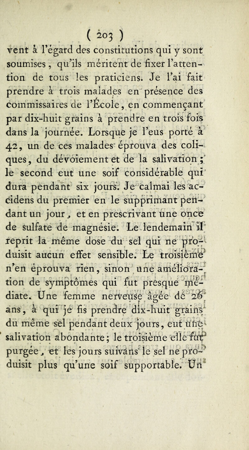 vent à l’égard des constitutions qui y sont soumises , qu’ils méritent de fixer l’atten- tion de tous les praticiens. Je l’ai fait prendre à trois malades en présence des commissaires de l’École, en commençant par dix-huit grains à prendre en trois fois dans la journée. Lorsque je l’eus porté à 42, un de ces malades éprouva des coli- ques , du dévoiement et de la salivation le second eut une soif considérable qui dura pendant six jourst Je calmai les ac- éidens du premier en le supprirïiant pen- dant un jour J et en prescrivant une once de sulfate de magnésie. Le lendemain îl‘ reprit la même dose du sel qüi ne duisit aucun effet sensible^ Le troîsiènib^ n’en éprouva rien, sinon une amélidrà-^ tion de symptômes qui fut presque mé- diate. Une femme nerveuse âgée dé 2^'^ ans, à qui je fis prendre dix-huit grains* du même sel pendant deux jours, eut salivation abondante ; le troisième elle purgee J et les jours suivàns' le sel ne pro-' duisit plus qu’une soif supportable. Üh