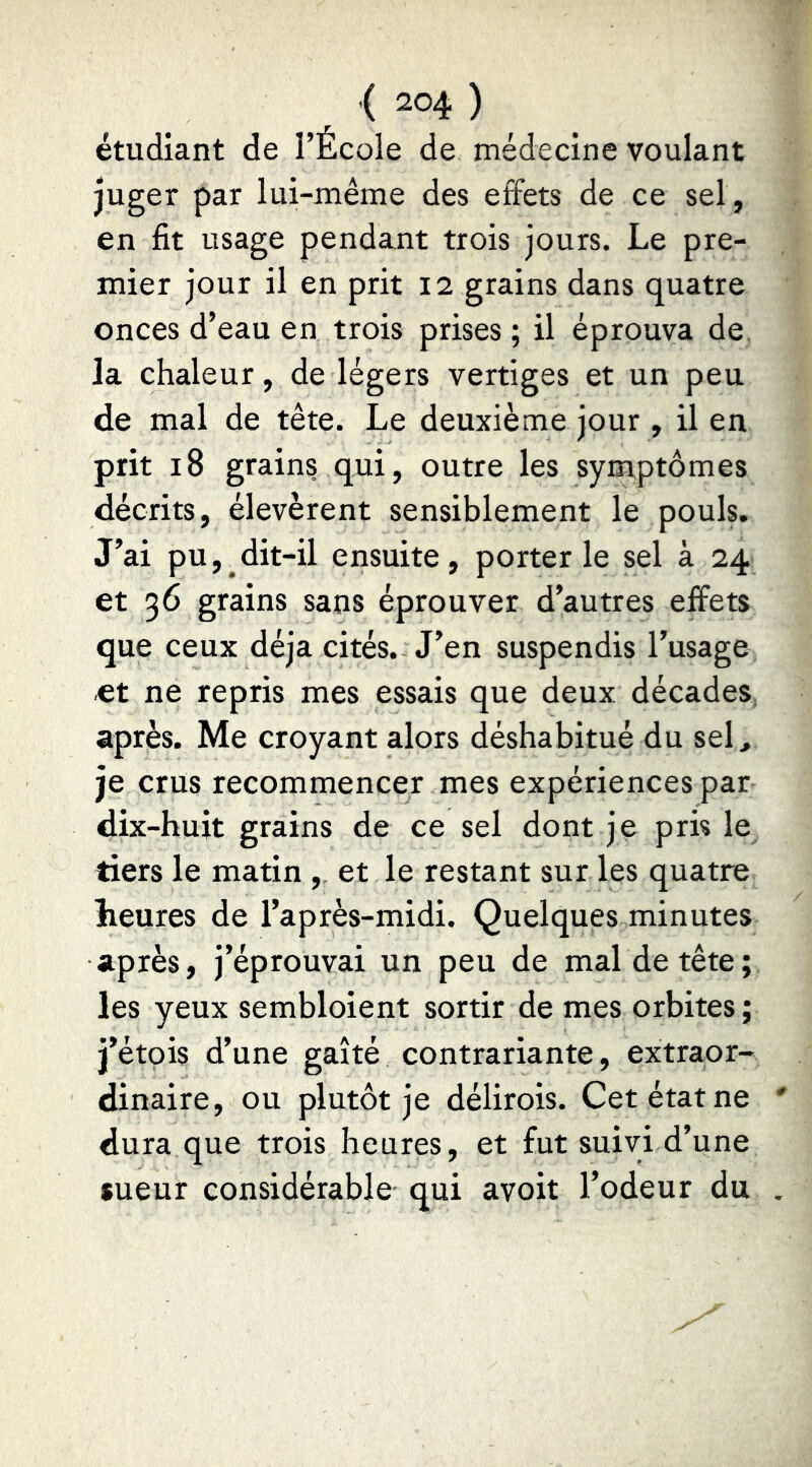 étudiant de l’École de médecine voulant juger par lui-même des effets de ce sel, en fit usage pendant trois jours. Le pre- mier jour il en prit 12 grains dans quatre onces d’eau en trois prises ; il éprouva de la chaleur, de légers vertiges et un peu de mal de tête. Le deuxième jour , il en prit 18 grains qui, outre les symptômes décrits, élevèrent sensiblement le pouls. J’ai pu, dit-il ensuite, porterie sel à 24 et 36 grains sans éprouver d’autres effets que ceux déjà cités. J’en suspendis l’usage et ne repris mes essais que deux décades, après. Me croyant alors déshabitué du sel, je crus recommencer mes expériences par dix-huit grains de ce sel dont je pris le tiers le matin , et le restant sur les quatre heures de l’après-midi. Quelques minutes après, j’éprouvai un peu de mal de tête; les yeux sembloient sortir de mes orbites; j’étçis d’une gaîté contrariante, extraor- dinaire, ou plutôt je délirois. Cet état ne dura que trois heures, et fut suivi d’une sueur considérable qui avoit l’odeur du