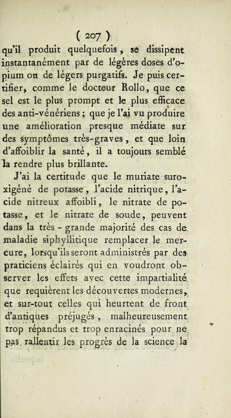 qu’il produit quelquefois, sô dissipent instantanément par de légères doses d’o- pium ou de légers purgatifs. Je puis cer- tifier, comme le docteur Rollo, que ce sel est le plus prompt et le plus efficace des anti-vénériens ; que je l’ai vu produire une amélioration presque médiate sur des symptômes très-graves, et que loin d’affoiblir la santé, il a toujours semblé la rendre plus brillante. J’ai la certitude que le muriate suro- xigéné de potasse , l’acide nitrique, l’'a- cide nitreux affoibli, le nitrate de po- tasse , et le nitrate de soude, peuvent dans la très - grande majorité des cas de maladie siphyllitique remplacer le mer- cure, lorsqu’ils seront administrés par des praticiens éclairés qui en voudront ob- server les effets avec cette impartialité, que requièrent les découvertes modernes, et sur-tout celles qui heurtent de front d’antiques préjugés , malheureusement trop répandus et trop enracinés pour ne pas, rallentir les progrès de la science la