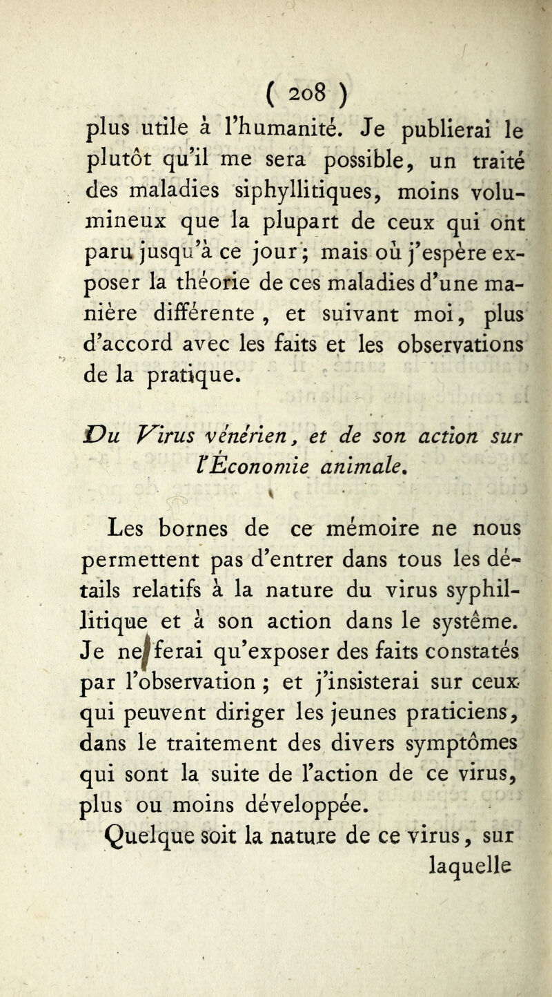 plus utile à l’humanité. Je publierai le plutôt qu’il me sera possible, un traité des maladies siphyllitiques, moins volu- mineux que la plupart de ceux qui ont paru jusqu’à ce jour ; mais ou j’espère ex- poser la théorie de ces maladies d’une ma- nière différente , et suivant moi, plus d’accord avec les faits et les observations de la pratique. Du V^irus vénérien, et de son action sur ÏEconomie animale. y Les bornes de ce mémoire ne nous permettent pas d’entrer dans tous les dé- tails relatifs à la nature du virus syphil- litique et à son action dans le système. Je ne^ ferai qu’exposer des faits constatés par l’observation ; et j’insisterai sur ceux- qui peuvent diriger les jeunes praticiens, dans le traitement des divers symptômes qui sont la suite de l’action de ce virus, plus ou moins développée. Quelque soit la nature de ce virus, sur laquelle