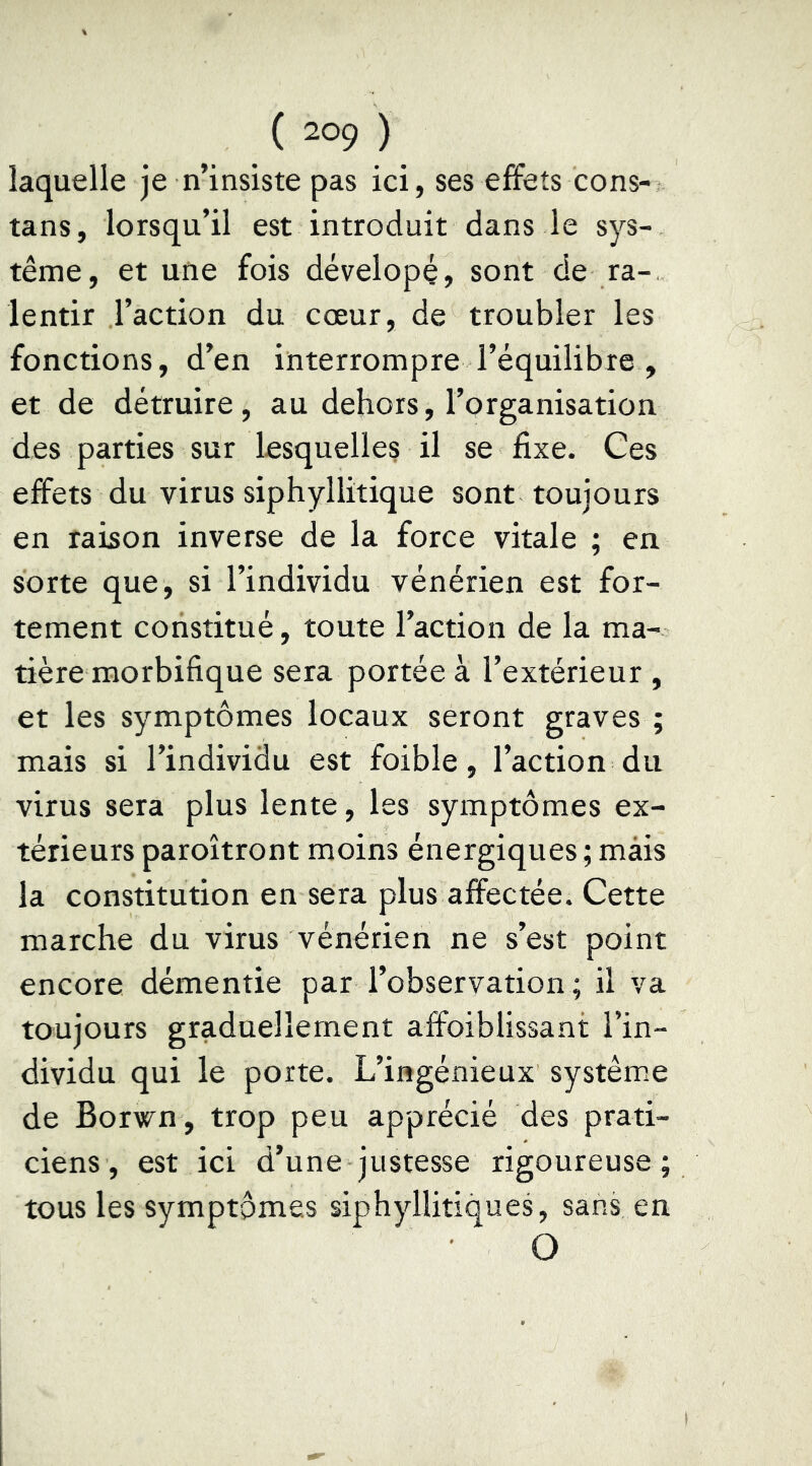 laquelle je n’insiste pas ici, ses effets cons- tans, lorsqu’il est introduit dans le sys- tème, et une fois dévelopç, sont de ra- lentir l’action du cœur, de troubler les fonctions, d’en interrompre l’équilibre , et de détruire, au dehors, l’organisation des parties sur lesquelles il se fixe. Ces effets du virus siphyllitique sont toujours en raison inverse de la force vitale ; en sorte que, si l’individu vénérien est for- tement constitué, toute l’action de la ma- tière morbifique sera portée à l’extérieur , et les symptômes locaux seront graves ; mais si l’individu est foible, l’action du virus sera plus lente, les symptômes ex- térieurs paroîtront moins énergiques ; mais la constitution en sera plus affectée. Cette marche du virus vénérien ne s’est point encore démentie par l’observation ; il va toujours graduellement affoiblissant l’in- dividu qui le porte. L’ingénieux système de Borwn , trop peu apprécié des prati- ciens, est ici d’une justesse rigoureuse; tous les symptômes siphyllitiques, sans en O