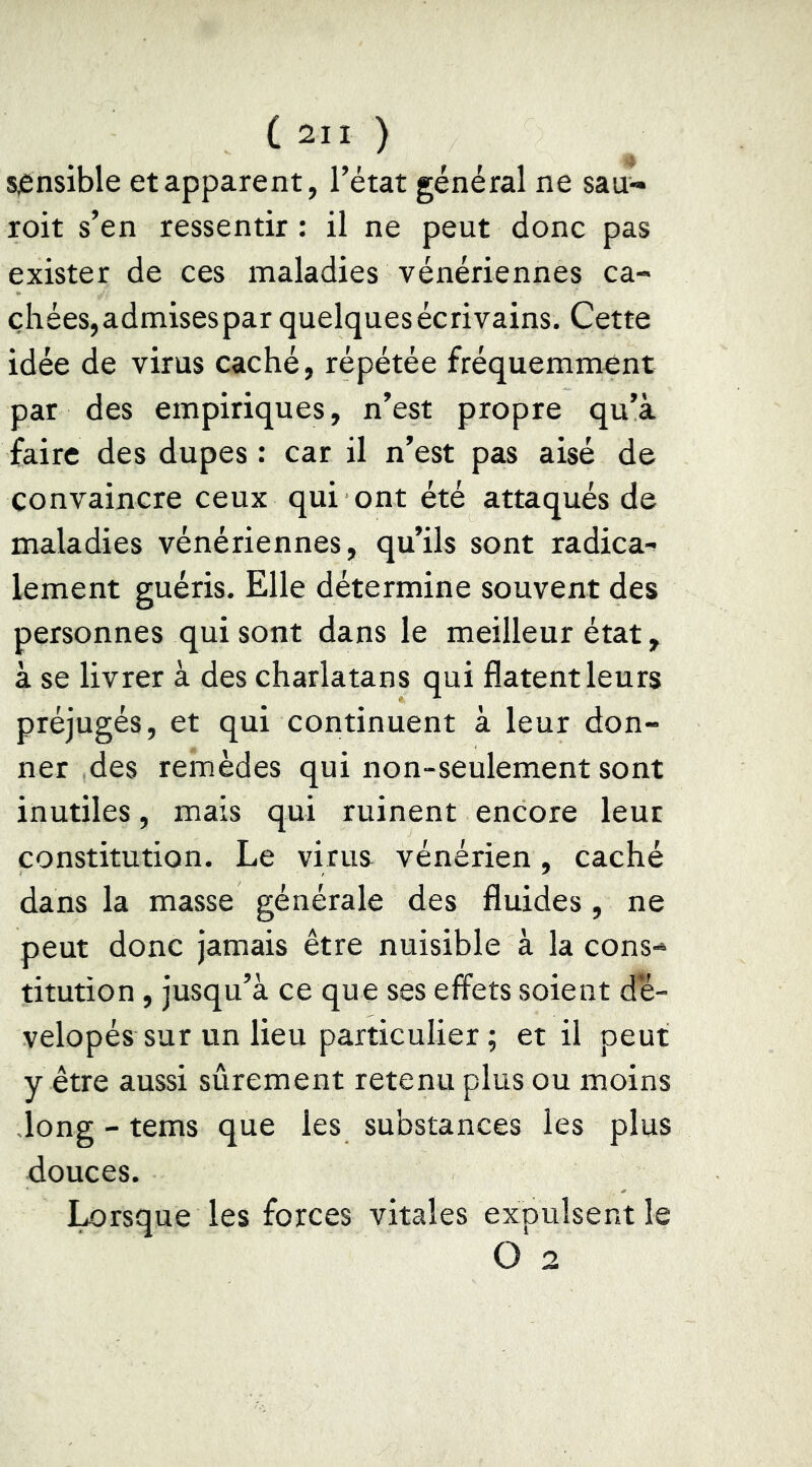 sjènsible et apparent, Tétât général ne sau- roit s’en ressentir : il ne peut donc pas exister de ces maladies vénériennes ca- chées,admisespar quelques écrivains. Cette idée de virus caché, répétée fréquemment par des empiriques, n’est propre qu’à faire des dupes : car il n’est pas aisé de convaincre ceux qui ont été attaqués de maladies vénériennes, qu’ils sont radica- lement guéris. Elle détermine souvent des personnes qui sont dans le meilleur état, à se livrer à des charlatans qui fîatent leurs préjugés, et qui continuent à leur don- ner des remèdes qui non-seulement sont inutiles, mais qui ruinent encore leur constitution. Le virus vénérien , caché dans la masse générale des fluides , ne peut donc jamais être nuisible à la cons- titution , jusqu’à ce que ses effets soient dé- velopés sur un lieu particulier ; et il peut y être aussi sûrement retenu plus ou moins long - tems que les substances les plus douces. Lorsque les forces vitales expulsent le O 2