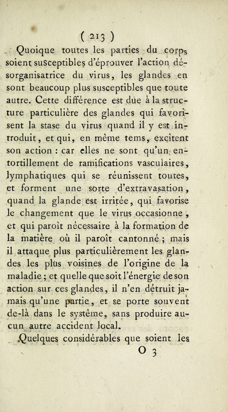 , Quoique toutes les parties du corps soient susceptibles d’éprouver l’action dé- sorganisatrice du virus, les glandes en sont beaucoup plus susceptibles que toute autre. Cette différence est due à la struc- ture particulière des glandes qui favori- sent la stase du virus quand il y est in- troduit, et qui, en même tems, excitent son action : car elles ne sont qu’un en- tortillement de ramifications vasculaires, lymphatiques qui se réunissent toutes, et forment une sorte d’extravasation, quand la glande est irritée, qui favorise le changement que le virus occasionne , et qui paroît nécessaire à la formation de la matière où il paroît cantonné ; mais il attaque plus particulièrement les glân^ des les plus voisines de l’origine de la maladie ; et quelle que soit rénergie de son action sur ces glandes , il n’en détruit ja- mais qu’une partie, et se porte souvent de-là dans le système, sans produire au- cun autre accident local. .Quelques considérables que soient les O 3