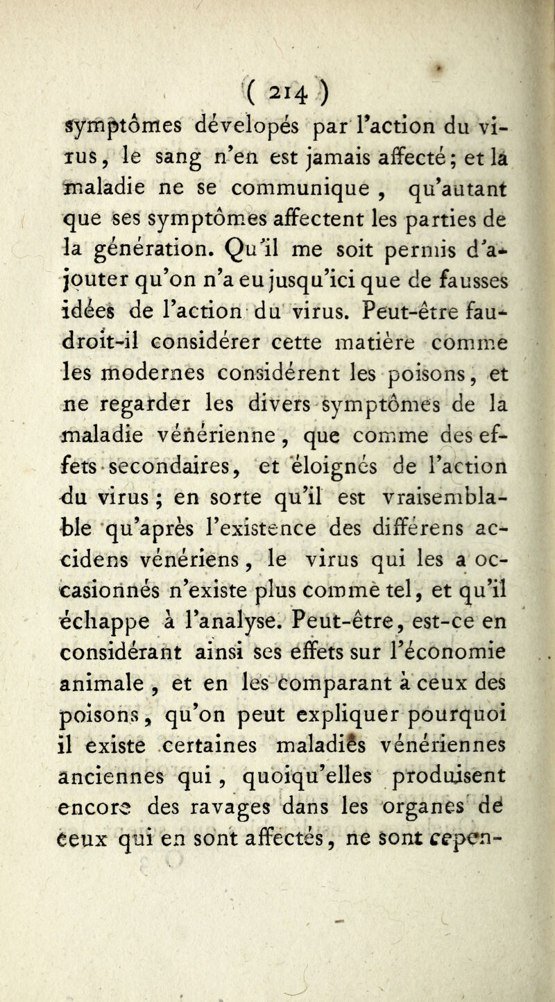 symptômes dévelopés par Taction du vi- rus, le sang n’en est jamais affecté ; et la maladie ne se communique , qu’autant que ses symptôm.es affectent les parties de la génération. Qu’il me soit permis d’a* jouter qu’on n’a eu jusqu’ici que de fausses idées de l’action du virus. Peut-être fau* droit-il considérer cette matière comme les modernes considèrent les poisons, et ne regarder les divers symptômes de la maladie vénérienne , que comme des ef- fets ■ secondaires, et éloignés de l’action <lu virus ; en sorte qu’il est vraisembla- ble qu’après l’existence des différons ac- cidens vénériens, le virus qui les a oc- casiorinés n’existe plus commè tel, et qu’il échappe à l’analyse. Peut-être, est-ce en considérant ainsi ses effets sur l’économie animale, et en les comparant à ceux des poisons, qu’on peut expliquer pourquoi il existe certaines maladies vénériennes anciennes qui, quoiqu’elles produisent encore des ravages dans les organes dé Ceux qui en sont affectés, ne sont cepen-