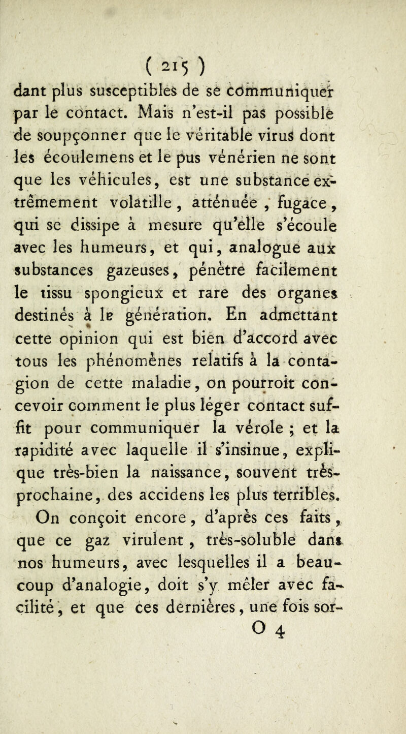 dant plus susceptibles de sè communiquer par le contact. Mais n’est-il pas possible de soupçonner que le véritable virus dont les écoulemens et le pus vénérien ne sont que les véhicules, est une substance ex- trêmement volâtille , atténuée , Fugace , qui se dissipe à mesure qu’elle s’écoule avec les humeurs, et qui, analogue aux substances gazeuses, pénètre facilement le tissu spongieux et rare des organes destinés à le génération. En admettant cette opinion qui est bien d’accord avec tous les phénomènes relatifs à la conta- gion de cette maladie, on pourroit con- cevoir comment le plus léger contact suf- fit pour communiquer la vérole ; et la rapidité avec laquelle il s’insinue, expli- que très-bien la naissance, souvent très- prochaine, des accidens les plus terribles. On conçoit encore, d’après ces faits, que ce gaz virulent, très-soluble dans nos humeurs, avec lesquelles il a beau- coup d’analogie, doit s’y mêler avec fa- cilité, et que ces dernières, une fois sor- O 4