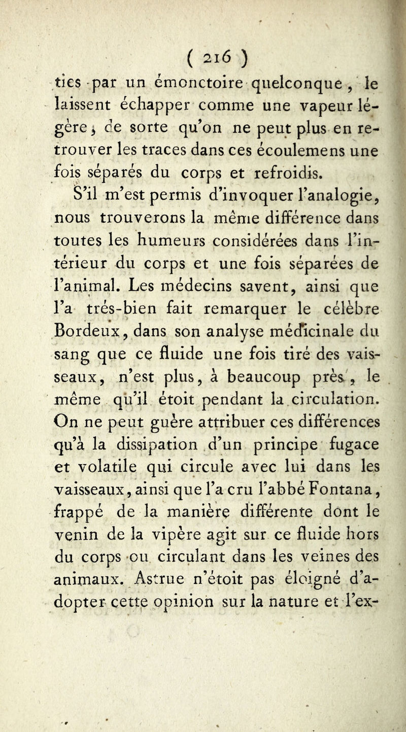 ties par un émonctoire quelconque , le laissent échapper comme une vapeur lé- gère 3 de sorte qu’on ne peut plus en re- trouver les traces dans ces écoulemens une fois séparés du corps et refroidis. S’il m’est permis d’invoquer l’analogie, nous trouverons la même différence dans toutes les humeurs considérées dans l’in- térieur du corps et une fois séparées de l’animal. Les médecins savent, ainsi que l’a très-bien fait remarquer le célèbre Bordeux, dans son analyse médicinale du sang que ce fluide une fois tiré des vais- seaux, n’est plus, à beaucoup près, le même qu’il étoit pendant la,circulation. On ne peut guère attribuer ces différences qu’à la dissipation d’un principe fugace et volatile qui circule avec lui dans les vaisseaux, ainsi que l’a cru l’abbé Fontana, frappé de la manière différente dont le venin de la vipère agit sur ce fluide hors du corps ou circulant dans les veines des animaux. Astrue n’étoit pas éloigné d’a- dopter cettp opinion sur la nature et l’ex-