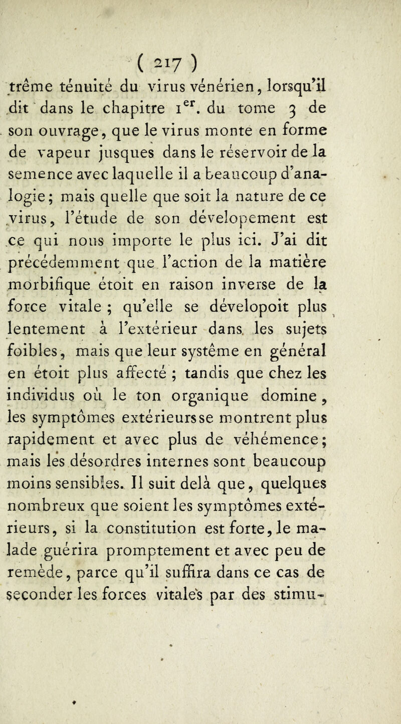 trême ténuité du virus vénérien, lorsqu’il dit dans le chapitre i®*. du tome 3 de son ouvrage, que le virus monte en forme de vapeur jusques dans le réservoir de la semence avec laquelle il a beaucoup d’ana- logie ; mais quelle que soit la nature de ce virus, l’étude de son dévelopement est ce qui nous importe le plus ici. J’ai dit précédemment que l’action de la matière morbifique étoit en raison inverse de la force vitale ; qu’elle se dévelopoit plus lentement à l’extérieur dans, les sujets foibles , mais que leur système en général en étoit plus affecté ; tandis que chez les individus où le ton organique domine , les symptômes extérieurs se montrent plus rapidement et avec plus de véhémence; mais les désordres internes sont beaucoup moins sensibles. Il suit delà que, quelques nombreux que soient les symptômes exté- rieurs, si la constitution est forte, le ma- lade guérira promptement et avec peu de remède, parce qu’il suffira dans ce cas de seconder les forces vitales par des stimii-