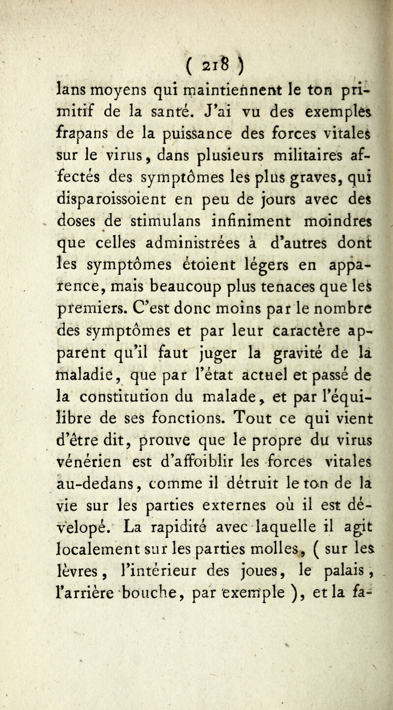 Ians moyens qui rpaintiennent le ton pri- mitif de la santé. J’ai vu des exemples frapans de la puissance des forces vitales sur le virus, dans plusieurs militaires af- fectés des symptômes les plus graves, qui disparoissoient en peu de jours avec des doses de stimulans infiniment moindres que celles administrées à d’autres dont les symptômes étoient légers en appa- rence, mais beaucoup plus tenaces que leS premiers. C’est donc moins par le nombre des symptômes et par leur caractère ap- parent qu’il faut juger la gravité de là maladie, que par l’état actuel et passé de la constitution du malade, et par l’équi- libre de ses fonctions. Tout ce qui vient d’être dit, prouve que le propre du virus vénérien est d’affoiblir les forces vitales âu-dedans, comme il détruit le ton de la vie sur les parties externes où il est dé- velopé. La rapidité avec laquelle il agit localement sur les parties molles, ( sur les lèvres, l’intérieur des joues, le palais, l’arrière bouche, par exemple ), et la fa-