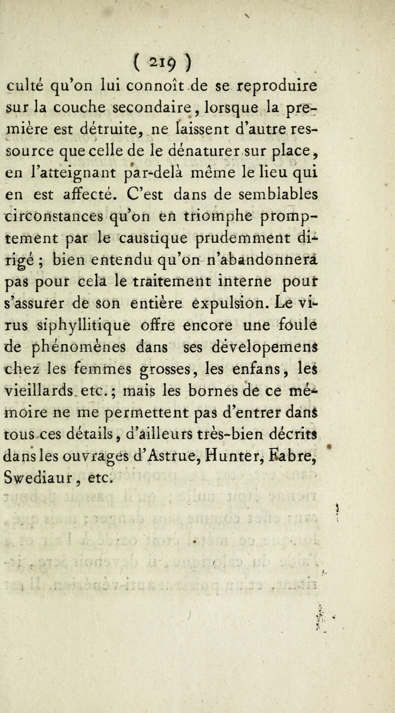 ( 21$ ) culte qu’on lui connoît de se reproduire s^ur la couche secondaire, lorsque la pre- mière est détruite, ne laissent d’autre res- source que celle de le dénaturer sur place, en l’atteignant par-delà même le lieu qui en est affecté. C’est dans de semblables circonstances qu’on en triomphe promp- tement par le caustique prudemment di- rigé ; bien entendu qu’on n’abandonnerà pas pour cela le traitement interne pout s’assurer de son entière expulsion. Le vi- rus siphyllitique offre encore une fôule de phénomènes dans ses developemenS chez les femmes grosses, les enfans, les vieillards, etc. ; mais les bornes de ce mé- moire ne me permettent pas d’entrer danS tous ces détails, d’ailleurs très-bien décrits dans les ouvrages d’,Astrue, Hunter, Kabre, Swediaur, etc.