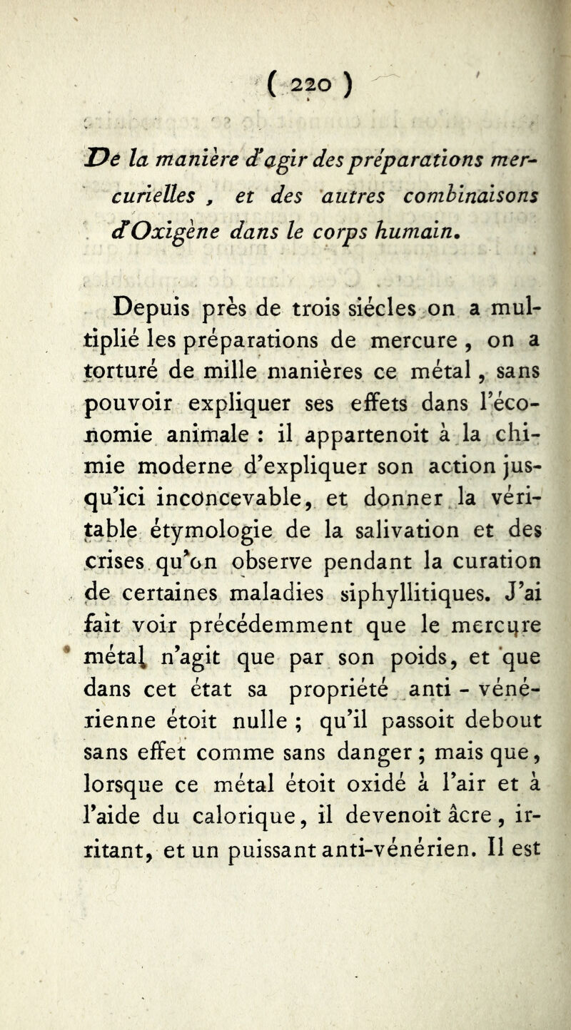 JPé la manière agir des préparations mer- cuîieües , et des 'autres combincùsons dtOxigène dans le corps humain. Depuis près de trois siècles on a mul- tiplié les préparations de mercure , on a torturé de mille manières ce métal, sans pouvoir expliquer ses effets dans l’éco- nomie animale : il appartenoit à la chi- mie moderne d’expliquer son action jus- qu’ici inconcevable, et donner la véri- table étymologie de la salivation et des crises qu*on observe pendant la curation de certaines maladies siphyllitiques. J’ai fait voir précédemment que le mercqre * métal n’agit que par son poids, et que dans cet état sa propriété anti - véné- rienne étoit nulle ; qu’il passoit debout sans effet comme sans danger ; mais que, lorsque ce métal étoit oxidé à l’air et à l’aide du calorique, il devenoit âcre , ir- ritant, et un puissant anti-vénérien. Il est