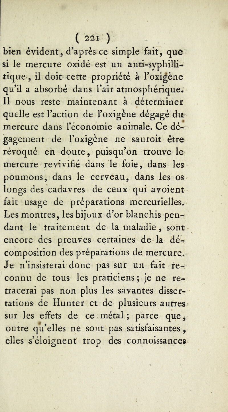 bien évident, d’après ce simple fait, que si le mercure oxidé est un anti-syphilli- tique, il doit cette propriété a l’oxi^ène qu’il a absorbé dans l’air atmosphérique. Il nous reste maintenant à déterminer quelle est l’action de l’oxigène dégagé du mercure dans l’économie animale. Ce dé- gagement de l’oxigène ne sauroit être révoqué en doute, puisqu’on trouve le mercure revivifié dans le foie, dans les poumons, dans le cerveau, dans les os longs des cadavres de ceux qui avoient fait usage de préparations mercurielles. Les montres, les bijoux d’or blanchis pen- dant le traitement de la maladie, sont encore des preuves certaines de la dé- composition des préparations de mercure. Je n’insisterai donc pas sur un fait re- connu de tous les praticiens; je ne re- tracerai pas non plus les savantes disser- tations de Hunter et de plusieurs autres sur les effets de ce métal ; parce que, outre qu’elles ne sont pas satisfaisantes, elles s’éloignent trop des connoissances