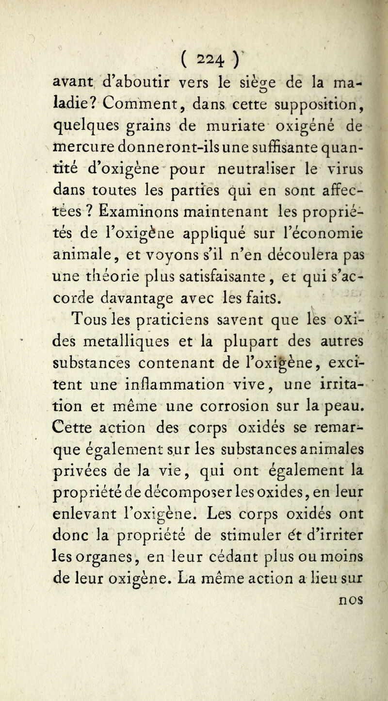 avant d’aboutir vers le siesfe de la ma- O ladie? Comment, dans cette supposition, quelques grains de muriate oxigéné de mercure donneront-ils une suffisante quan- tité d’oxigène pour neutraliser le virus dans toutes les parties qui en sont affec- tées ? Examinons maintenant les proprié- tés de l’oxigène appliqué sur l’économie animale, et voyons s’il n’en découlera pas une théorie plus satisfaisante , et qui s’ac- corde davantage avec les faits. Tousles praticiens savent que les oxi- des métalliques et la plupart des autres substances contenant de l’oxi^ène, exci- tent une inflammation vive, une irrita- tion et même une corrosion sur la peau. Cette action des corps oxidés se remar- que également sur les substances animales privées de la vie, qui ont également la propriété de décomposer les oxides, en leur enlevant l’oxigène. Les corps oxidés ont donc la propriété de stimuler ét d’irriter les organes , en leur cédant plus ou moins de leur oxigène. La même action a lieu sur nos