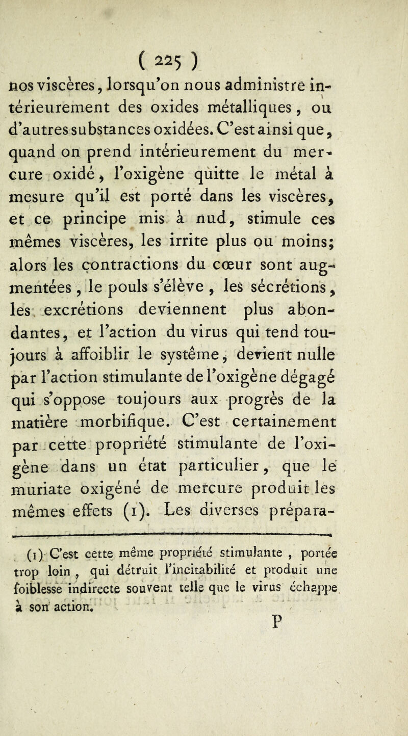 nos viscères, lorsqu’on nous administre in- térieurement des oxides métalliques, ou d’autres substances oxidées. C’est ainsi que, quand on prend intérieurement du mer- cure oxidé, l’oxigène qùitte le métal à mesure qu’il est porté dans les viscères, et ce principe mis à nud, stimule ces mêmes viscères, les irrite plus ou moins; alors les contractions du cœur sont aug- mentées, le pouls s’élève , les sécrétions, les excrétions deviennent plus abon- dantes, et l’action du virus qui tend tou- jours à afFoiblir le système, devient nulle par l’action stimulante de l’oxigène dégagé qui s’oppose toujours aux progrès de la matière morbifique. C’est certainement par cette propriété stimulante de l’oxi- gène dans un état particulier, que le muriate oxigéné de mercure produit les mêmes effets (i). Les diverses prépara- (i) C’est cette même propriété stimulante , portée trop loin , qui détruit l’incitabilité et produit une foiblessé indirecte souvent telle que le virus échappe à son action, P