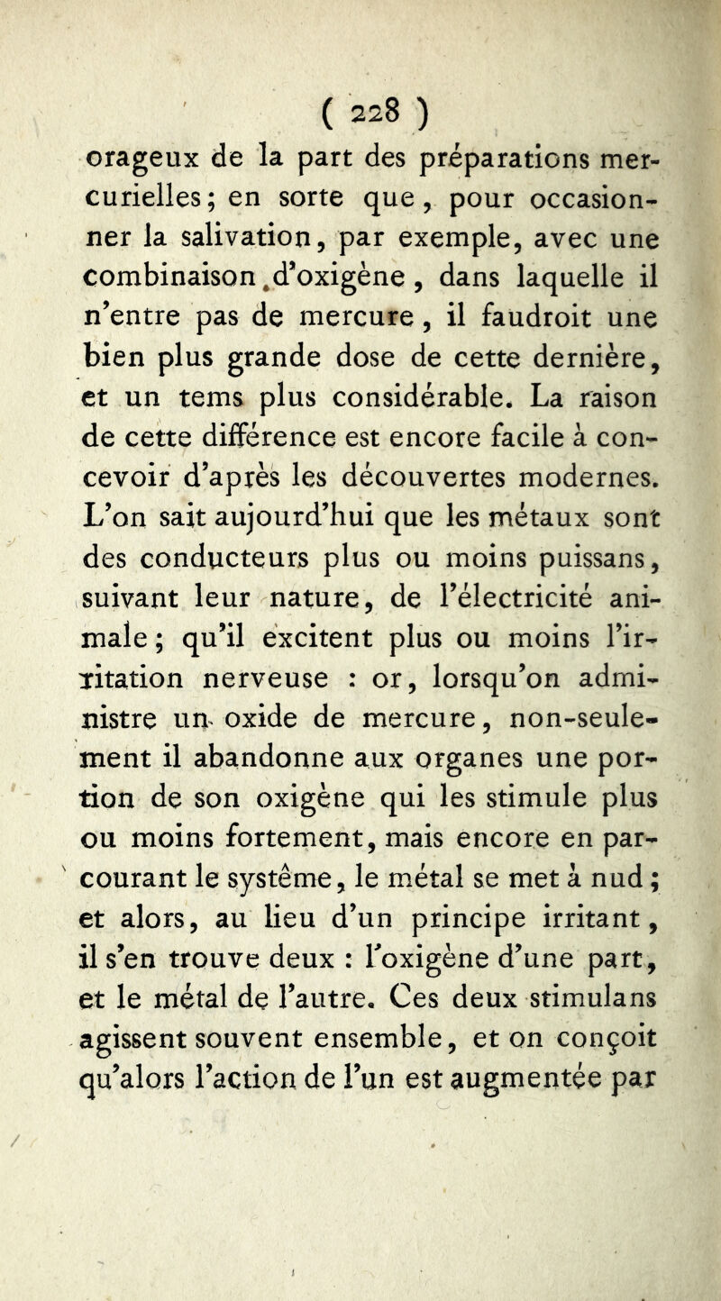 orageux de la part des préparations mer- curielles; en sorte que, pour occasion- ner la salivation, par exemple, avec une combinaison ^d’oxigène, dans laquelle il n’entre pas de mercure, il faudroit une bien plus grande dose de cette dernière, et un tems plus considérable. La raison de cette différence est encore facile à con- cevoir d’après les découvertes modernes. L’on sait aujourd’hui que les métaux sont des conducteurs plus ou moins puissans, suivant leur nature, de l’électricité ani- male ; qu’il excitent plus ou moins l’ir- ïitation nerveuse : or, lorsqu’on admi- nistre um oxide de mercure, non-seule- ment il abandonne aux organes une por- tion de son oxigène qui les stimule plus ou moins forternent, mais encore en par- courant le système, le métal se met à nud ; et alors, au lieu d’un principe irritant, il s’en trouve deux : Toxigène d’une part , et le métal de l’autre. Ces deux stimulans agissent souvent ensemble, et on conçoit qu’alors l’action de l’un est augmentée par