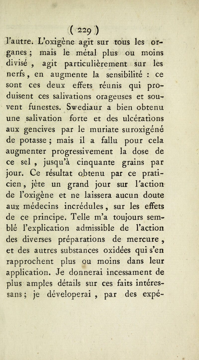 ( “9 ) l’autre. L’oxigène agit sur tous les or- ganes ; mais le métal plus ou moins divisé , agit particulièrement sur les nerfs, en augmente la sensibilité : ce sont ces deux effets réunis qui pro- duisent ces salivations orageuses et sou- vent funestes. Swediaur a bien obtenu une salivation forte et des ulcérations aux gencives par le muriate suroxigéné de potasse ; mais il a fallu pour cela augmenter progressivement la dose de ce sel , jusqu’à cinquante grains par jour. Ce résultat obtenu par ce prati- cien , jète un grand jour sur Taction de Toxigène et ne laissera aucun doute aux médecins incrédules, sur les eifets de ce principe. Telle m’a toujours sem- blé l’explication admissible de l’action des diverses préparations de mercure, et des autres substances oxidées qui s’en rapprochent plus ou moins dans leur application. Je donnerai incessament de plus amples détails sur ces faits intéres- sans ; je déveloperai , par des expé-