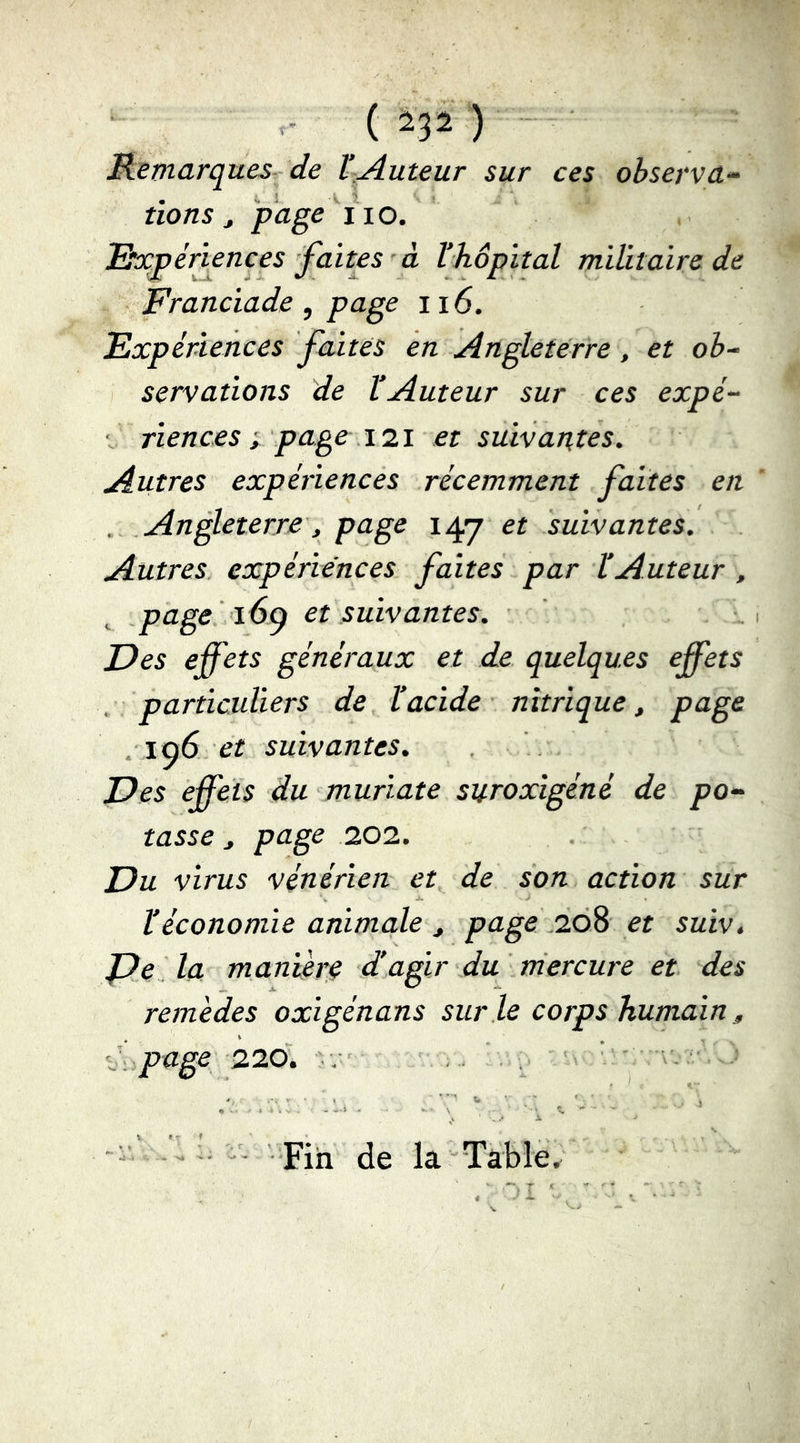 , - ( ) Remarques- de l’Auteur sur ces observa^ lions ^ f age^lio. , Rh:péri^nces faites à Vhôpital militaire de Franciade, page ii6. Expériences faites en Angleterre, et ob- servations de l’Auteur sur ces expé- \ riences I page \1\ et suivantes. Autres expériences récemment faites en Angleterre, page 147 et suivantes. Autres expériences faites par VAuteur , page 16^ et suivantes. Des effets généraux et de quelques effets , particuliers de b acide nitrique, page , 196 eif suivantes. Des effets du muriate suroxigéné de po- tasse , page 202. Du virus vénérien et de son action sur l’économie animale , page .208 et sutv. De la manièrç d’agir du rriercure et des remèdes oxigénans sur le corps humain, <, page 226. ■ . . . ^ 'A ' “  ' -î; pjji jjg la Table.