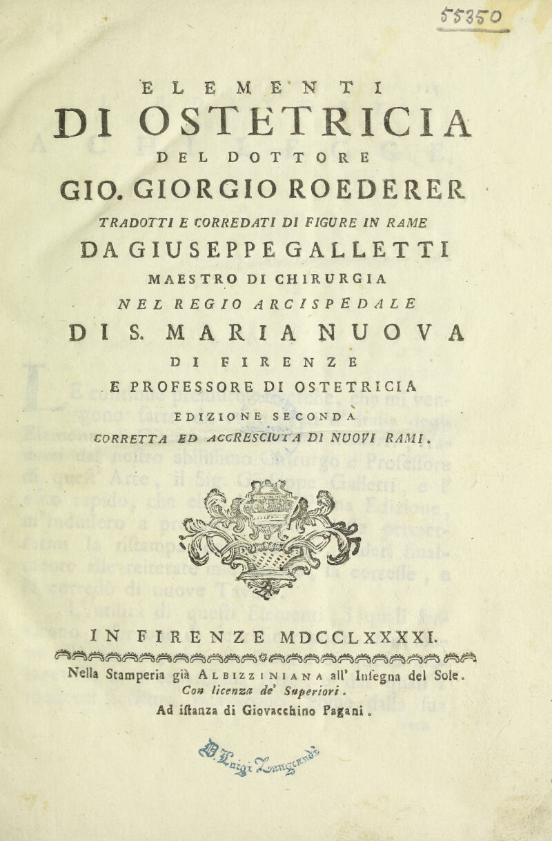 DI OSTETRICIA DEL DOTTORE GIO. GIORGIO RO ED E RER TRADOTTI E corredati DI FIGURE IN RAME DA GIUSEPPE GALLETTI MAESTRO DICHIRURGIA N E L R E G I 0 A R C I S P E D A L E DI S. MARIA NUOVA DI FIRENZE E PROFESSORE DI OSTETRICIA EDIZIONE SECONDA CORRETTA BD ACCRESCIOTA Dì NUOVI RAMI ^ IN FIRENZE MDCCLXXXXI. Nella Stamperia già Albizziniana all’ lnfegna del Sole. Con licenza de Superiori. Ad iilaaza di Giovacchino Pagani » - X