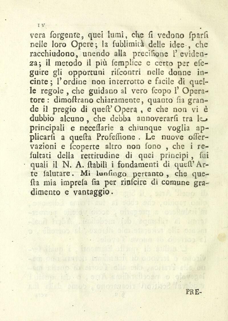 vera forgente, quei iumi, che fi vedono fparfi neile loro Opere; la fublitnità delie idee , che racchiudono, unendo alla precifions l’ eviden- za; il metodo il più lemplice e certo per efe- guire gli opportuni rifconrri nelle donne in- cinte ; l’ordine non interrotto e facile di quel- le regole , che guidano al vero fcopo l’ Opera- tore : dimofirano chiaramente, quanto fìa gran- de il pregio di quell’ Opera , e che non vi è dubbio alcuno , che debba aunoverarfi tra le-» principali e neceflarie a chiunque voglia ap- plicarli a quella Profelìlone . Le nuove ofier- vazioni e fcoperte altro non fono , che i re- fultati della rettitudine di quei principi , fai quali il N. A. ftabilì i fondamenti di quell’Ar- te {aiutare. Mi lunfiogo pertanto , che que- lla mia imprela fia per riufcire di comune gra- dimento e vantaggio. PRE-