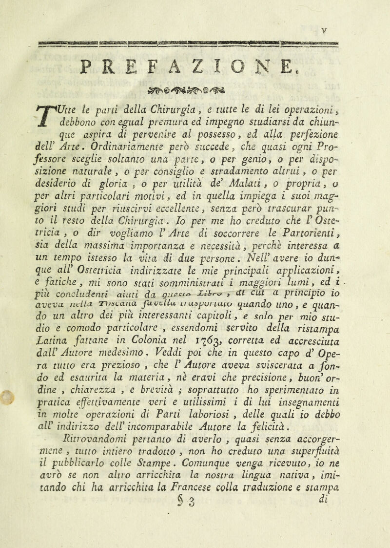 y PREFAZIONE. rUtte le parti della Chirurgia, e tutte le di lei operazioni > debbono con egual premura ed impegno studiarsi da chiun- que aspira di pervenire al possesso ^ ed alla perfezione deir Arte. Ordinariamente però succede ^ che quasi ogni Pro- fessore sceglie soltanto una parte, o per genio, o per dispo- sizione naturale , o per consiglio e stradamento altrui, c per desiderio di gloria , o per utilità de Malati, o propria, o per altri particolari motivi, ed in quella impiega i suoi mag- giori studi per riuscirvi eccellente, senza però trascurar pun- to il resto della Chirurgia. Io per me ho creduto che V Oste- tricia , o dir vogliamo V Arte di soccorrere le Partorienti » sia delia massima importanza e necessità, perchè interessa a un tempo istesso la vita di due persone. NeW avere io dun* que air Ostetricia indirizzate le mie principali applicazioni, e fatiche, mi sono stati somministrati i maggiori lumi, ed i piu concludenti aiuti da > ai cut a principio io aveva /Itila T\ji>taiLa fuvcilu tiuòjjurtuLu quando lino, e quan- do un altro dei piu interessanti capitoli, e solo per mio stu- dio e comodo particolare , essendomi servito della ristampa Latina fattane in Colonia nel 1763, corretta ed accresciuta dair Autore medesimo. Veddi poi che in questo capo d' Ope- ra tutto era prezioso , che V Autore aveva sviscerata a fon- do ed esaurita la materia > nè eravi che precisione, buorf or- dine , chiarezza , e brevità ; soprattutto ho sperimentato in pratica effettivamente veri e utilissimi i di lui insegnamenti in molte operazioni di Parti laboriosi , delle quali io debbo air indirizzo del! incomparabile Autore la felicità. Ritrovandomi pertanto di averlo , quasi senza accorger- mene , tutto intiero tradotto , non ho creduto una superfluità il pubblicarlo colle Stampe. Comunque venga ricevuto, io ne avrò se non altro arricchita la nostra lingua nativa, imi- tando chi ha arricchita la Francese colla traduzione e stampa