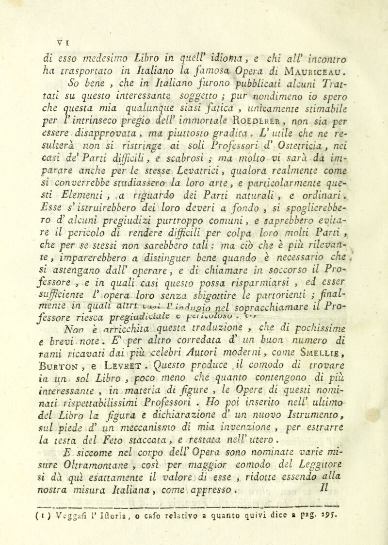 di esso medesimo Libro in queir idioma, e chi alV incontro ha trasportato in Italiano la famosa Opera di Mauriceau. So bene , che in Italiano furono pubblicati alcuni Trat- tati su questo interessante soggetto ; pur nondimeno io spero che questa mia qualunque siasi fatica , unicamente stimabile per V intrinseco pregio deir immortale Roederer , non sia per essere disapprovata, ma piuttosto gradita. L* utile che ne re- sulterà non si ristringe ai soli Professori T Ostetricia , nei casi de^ Pani diffìcili, e scabrosi ; ma molto vi sarà da im- parare anche per le stesse Levatrici, qualora realmente come si converrebbe studiassero la loro arte, e particolarmente que- sti Elementi , ,a riguardo dei Parti naturali, e ordinari. Esse s'' istruirebbero dei loro deveri a fondo , si spogiierebbe- ro d’ alcuni pregiudizi purtroppo comuni, e saprebbero evita- re il pericolo di rendere diffìcili per colpa loro molti Parti , che per se stessi non sarebbero tali : ma ciò che è piu rilevan- te , imparerebbero a distinguer bene quando è necessario che , si astengano dalV operare, e di chiamare in soccorso il Pro- fessore , e in quali casi questo possa risparmiarsi , ed esser sufficiente U opera loro senza sbigottire le partorienti ; final- mente in quali atirt Luat P ji^l sopracchiamare il Pro- fessore riesca pregiudlciale e jjci Uoluòu - Non è arricchita questa traduzione , che di pochissime e brevi note. per altro corredata d’ un buon numero di rami ricavati dai piu celebri Autori moderni y come Smellie, Burton , e Levhet . Questo produce il comodo di trovare in un sol Libro , poco meno che quanto contengono di piu interessante , in materia di figure , le Opere di questi nomi- nati rispettabilissimi Professori . Ho poi inserito nell' ultimo del Libro la figura e dichiarazione d' un nuovo Istrumento, sul piede d' un meccanismo di mia invenzione , per estrarre La testa del Feto staccata, e restata mW utero. E siccome nel corpo dell' Opera sono nominate varie mi- sure Oltramontane , così per maggior comodo del Leggitore si dà qui esattamente il valore di esse , ridotte essendo alla nostra misura Italiana, come appresso . H { ^ ) Vv’ggafi 1’ hìorla, o cafo relativo a guanto quivi dice a pag. spj,