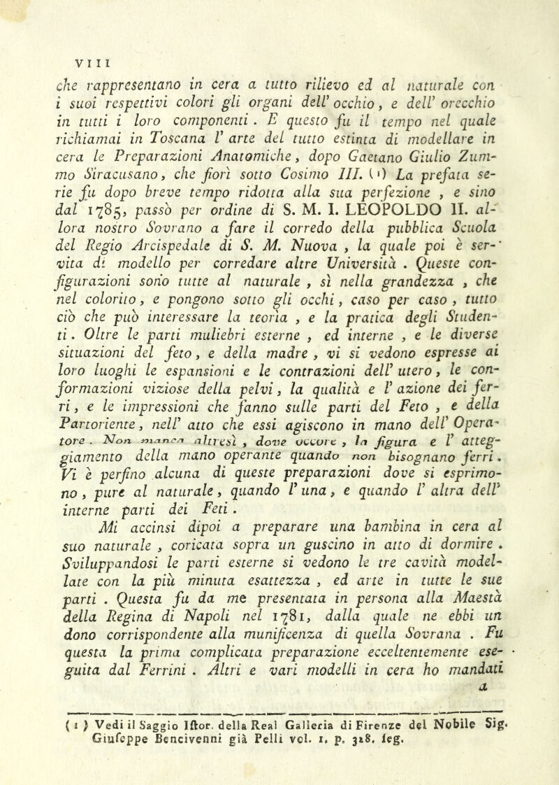 che rappresentano in cera a tutto rilievo ed al naturale con i suoi respettivi colori gli organi deW occhio, e deir orecchio in tutti i loro componenti. E questo fu il tempo nel quale richiamai in Toscana V arte del tutto estinta di modellare in cera le Preparazioni Anatomiche, dopo Gaetano Giulio Zum- mo Siracusano, che fiorì sotto Cosimo 111. iO La prefata se- rie fu dopo breve tempo ridotta alla sua perfezione , e sino dal 1785, passò per ordine di S. M. I. LEOPOLDO li. al- lora nostro Sovrano a fare il corredo della pubblica Scuola del Regio Arcispedale di S. M. Nuova , la quale poi è ser-' vita di modello per corredare altre Università . Queste con- figurazioni sono tutte al naturale , si nella grandezza , che nel colorito, e pongono sotto gli occhi, caso per caso , tutto ciò che può interessare la teorìa , e la pratica degli Studen- ti . Oltre le parti muliebri esterne , ed interne , e le diverse situazioni del feto, e della madre , vi si vedono espresse ai loro luoghi le espansioni e le contrazioni delV utero, le con- formazioni viziose della pelvi, la qualità e V azione dei fer- ri , e le impressioni che fanno sulle parti del Feto , e della Partoriente, nell' atto che essi agiscono in mano deW^ Opera^ tote . Non nijxnc/i ^ dove c , figura e V atteg- giamento della mano operante quando non bisognano ferri • Vi e perfino alcuna di queste preparazioni dove si esprimo- no , pure al naturale, quando V una, e quando V altra deW interne parti dei Feti. Mi accinsi dipoi a preparare una bambina in cera al suo naturale , coricata sopra un guscino in atto di dormire . Sviluppandosi le parti esterne si vedono le tre cavità model- late con la piu minuta esattezza , ed arte in tutte le sue parti . Questa fa da me presentata in persona alla Maestà della Regina di Napoli nel 1781, dalla quale ne ebbi un dono corrispondente alla munificenza di quella Sovrana . Fu questa la prima complicata preparazione ecceltentemente ese- guita dal Ferrini . Altri e vari modelli in cera ho mandati a (1) Vedi il Saggio Iftor. della Reai Galleria di Firenze del Nobile Sig« Giufeppe Bencìvenni già Pelli vcl. i. p, 318. leg.