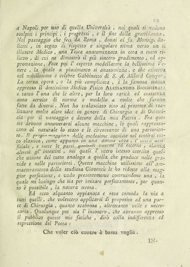 a Napoli per uso di quella Universud i nel quali si vedono scolpiti i principi ^ i progressi ^ e il fine della gravidanza . Nei passaggio che feci da Roma , donai al fu Monsig, Sa- liceti y in segno di rispetto e singolare stima verso un si iUastre Medico , una Testa anatomizzata in cera a tutto ri- lievo , di cui ne dimostro il piu sincero gradimento , ed ap- • provazione. Fece poi F esperto modellatore la bellissima Ve- nere , la quale a piacimento si anatomizza, e che esisteva nel nobilissimo e celebre Gabbinetto di S. A, Alilord Coiuper. La terza opera de la più complicata , e la famosa statua appresso il dottissimo Medico Fisico Alessandro Bicchierai .* e tanto V una che le altre, per la loro rarità ed esattezza sono servite di norma e modello a molte che furono fatte da diversi. Non ho tralasciato sino al pFesente di rea- lizzare molte altre idee in genere di Chirurgia e di Ostetri- cia per il vantaggio e decoro della mia Patria . Fra que- ste devono annoverarsi alcune macchine , le quali rappresen- tano al naturale lo stato e le circostanze di una partorien- te. lì prpfitn ^ delle medesime consiste nel sentirsi tut- to elastico, come appunto in una donna -vìva, V uikìu uilI- pelale , e tutte le partì hiLcmc ed. esterne , elastici ''altresì gV intestini , sui quali F utero istesso esercita qual- che azione del tutto analoga a quella che produce nelle gra- vide e nelle partorienti . Queste macchine utilissime alF am- maestramento della studiosa Gioventù le ho ridotte alla mag- gior perfezione, e vado presentemente costruendone una , la quale mi lusingo che sia per imitare perfettamente, 'per quan- to è possibile , la natura stessa. Ed ecco alquanto appianata e resa comoda la via a tutti quelli, che volessero applicarsi di proposito ad una par- te di Chirurgia , quanto scabrosa , altrettanto utile e neces- saria . Qualunque poi sia F incontro , che avranno appresso il pubblico queste mie fatiche , dirò colla indifferenza ed, espressione del Poeta : Che voler ciò curare è bassa voglia. , IN-