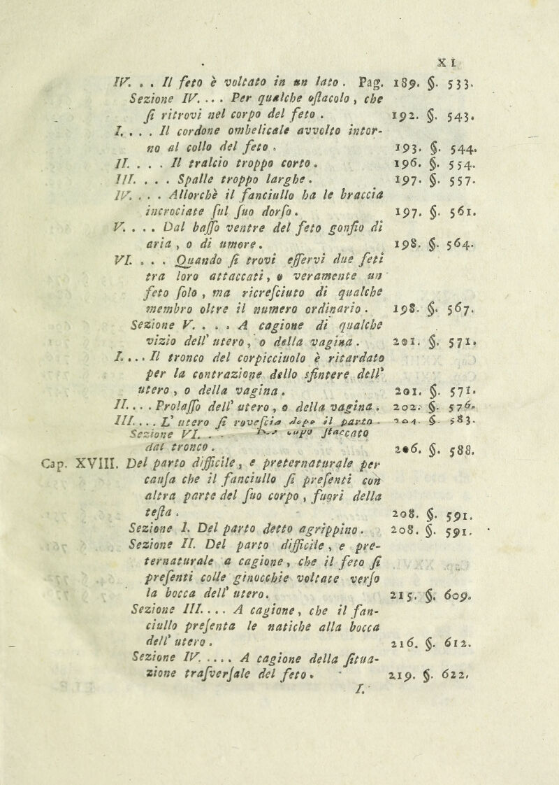 Sezione IV, , Per qualche ojlacoh, che Ji ritrovi nel corpo del feto , ip2. §■ 543* I, , , . Il cordone ombelicale avvolto htot- no al collo del feto , 193* §■ 544. IL . Il tralcio troppo corto. Ip6. §• 5 54- IIL . , . Spalle troppo larghe. 1P7. §• 5 57‘ IV, . . • Allorché il fanciullo ha le braccia incrociate fui fuo dorfo * IP7. §■ $6i. V, , , , Dal bafo ventre del feto gonfio di aria , o di umore. ipS. §■ 564. VI ,, , Quando fi trovi efiervi due feti tra loro attaccati, o veramente un feto folo , ma ricrefciuto di qualche 7nemhro oltre il numero ordinario . ipS. $• 567. Sezione V. , , » A cagione di qualche §• vizio delf utero, o della vagina . lOlo L ,. * Il tronco del corpìcciuolo è ritardato per la contrazione dello sfintere delf utero , 0 della vagina * IL ,. . Prolajfo delf utero, & della vagina , 201. §■ 571. 2 0 2.'' §■ 57A- IIL ,. . zi utero fi r&v^J}/^ él parto * •?. (O 4- $ Sezione VI. . - Jt^^catq dat tronco , z%6. §■ 588, Gap, XVilI. Del parto difficile^ e preternaturale per cauja che il fanciullo fi prefenti coti altra parte del fuo corpo , fugri della tefia , 20S. §• 591. Sezione ì. Del parto detto agrippino* loB, §• 591- Sezione IL Del parto difficile , e pre-^- ternaturale a cagione, che il feto fi prefenti colle ginocchie voltate verjo la bocca delf utero. 21$. §. dop. Sezione III. A cagione, che il fan- ciullo prejenta le natiche alla bocca delf utero. 2 1 6, §• 612. Sezione IV. .,,, A cagione della fitua- zìone trafverjale del feto * 2.1 p. §• ' 522. /.