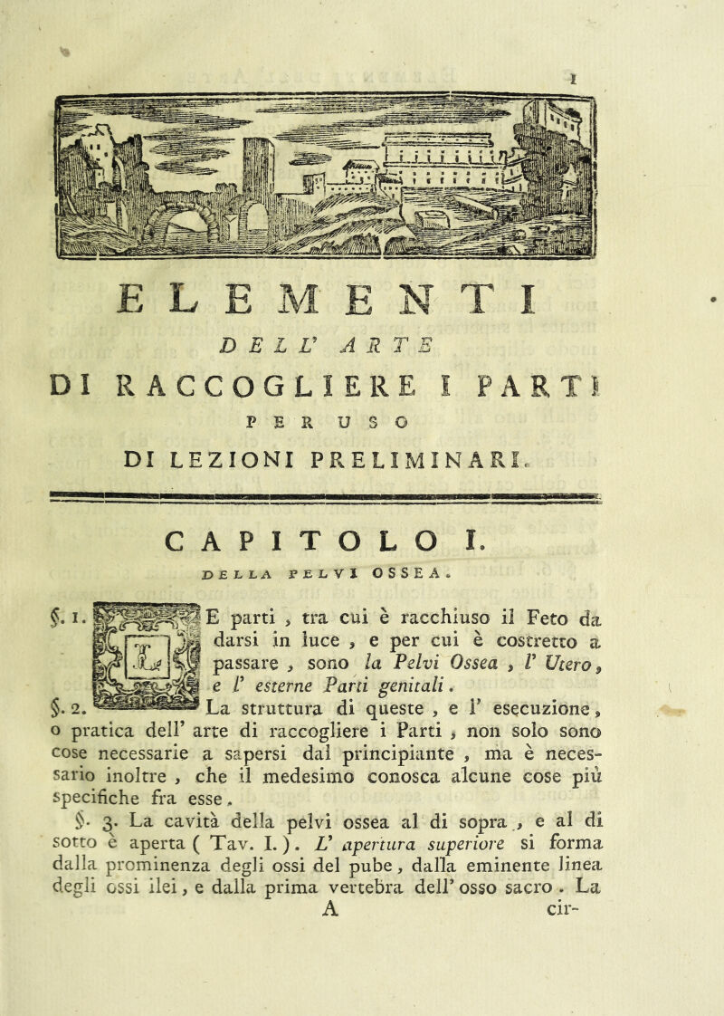 l ELEMENTI D E L V ARTE DI RACCOGLIERE I PARTI PER USO DI LEZIONI PRELIMINARI. CAPITOLO I. I>£LLA PELVI OSSEA* |E parti > tra cui è racchiuso il Feto da darsi in luce , e per cui è costretto a passare > sono la Pelvi Ossea ^ V Utero ^ e i’ esterne Parti genitali. 2. La struttura di queste , e F esecuzione j» o pratica delF arte di raccogliere i Parti > non solo sono cose necessarie a sapersi dai principiante , ma è neces- sario inoltre , che il medesimo conosca alcune cose più specifiche fra esse^ 3. La cavità della pelvi ossea al di sopra e al di sotto è aperta ( Tav. I. ). V apertura superiore si forma dalla prominenza degli ossi del pube, dalla eminente linea degli ossi ilei, e dalla prima vertebra delF osso sacro . La A cir-