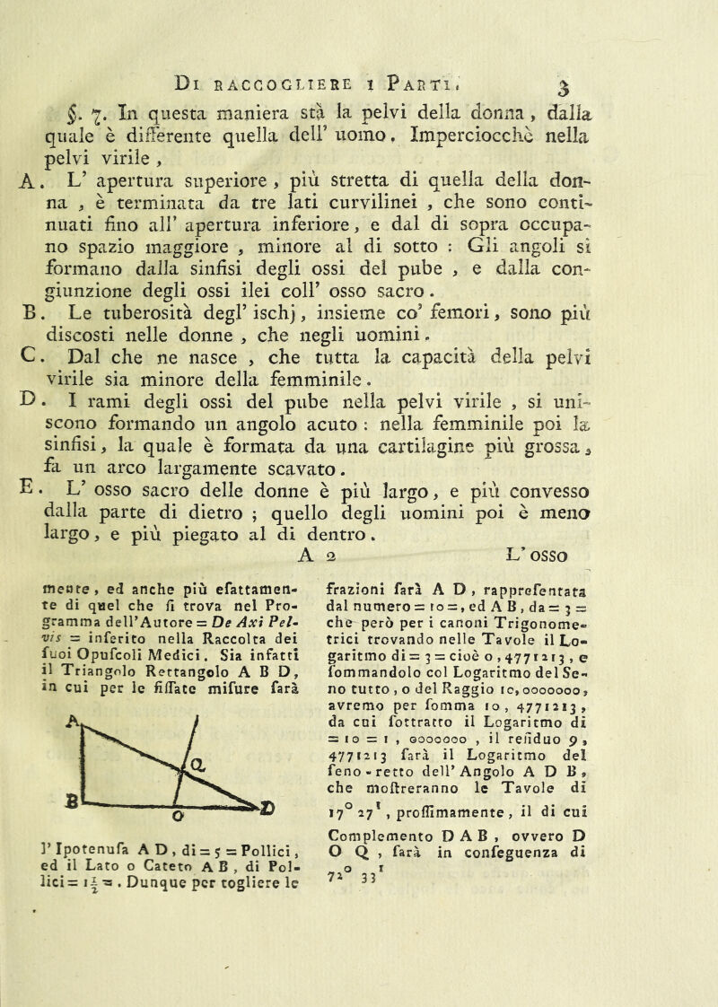 §. 7. In questa maniera stà la pelvi della donna, dalla quale è diiferente quella deiruomo. Imperciocché nella pelvi virile , A. L’ apertura superiore , più stretta di quella della don- na ^ è terminata da tre lati curvilinei , che sono conti- nuati fino air apertura inferiore, e dal di sopra occupa- no spazio maggiore , minore al di sotto : Gli angoli si formano dalla sinfisi degli ossi del pube , e dalla con- giunzione degli ossi ilei colf osso sacro. B. Le tuberosità degl’ ischj, insieme co’ femori, sono più discosti nelle donne , che negli uomini, C. Dal che ne nasce , che tutta la capacità della pelvi virile sia minore della femminile • D. I rami degli ossi del pube nella pelvi virile , si uni- scono formando un angolo acuto : nella femminile poi la sinfisi, la quale è formata da una cartilagine più grossa ^ fa un arco largamente scavato. E. L’ osso sacro delle donne è più largo, e più convesso dalla parte di dietro ; quello degli uomini poi è meno largo, e più piegato al di dentro. A 2 L’osso mente, ed anche più efattameti- te di qael che fi trova nel Pro- gramma delPAutore = De Axi Pel- vis = inferito nella Raccolta dei fuoi Opufcoli Medici. Sia infatti il Triangolo Rettangolo A B D, in cui per le filTate mifure farà frazioni farà A D , rapprefenrats dal numero = ro =, ed A B , da = 3 ^ che però per i canoni Trigonome® trici trovando nelle Tavole il Lo- garitmo di = 3 = cioè o , 4771213 , e fommandolo col Logaritmo del Se- no tutto , o del Raggio 10,0000000, avremo per fomma fo, 4771213, da cui fottracro il Logaritmo dii = 10 = 1, Goooooo , il reiìduo 9 , 4771213 farà il Logaritmo del feno-retto delT Angolo A D B, che moftreranno le Tavole di 17^ 27* , proflìmamente , il di cui Complemento D A B , ovvero D ]’Ipotenufa A D , di = 5 = Pollici, O Q , farà in confeguenza di ed il Lato o Cateto AB, di Poi- o i lici= . Dunque per togliere le