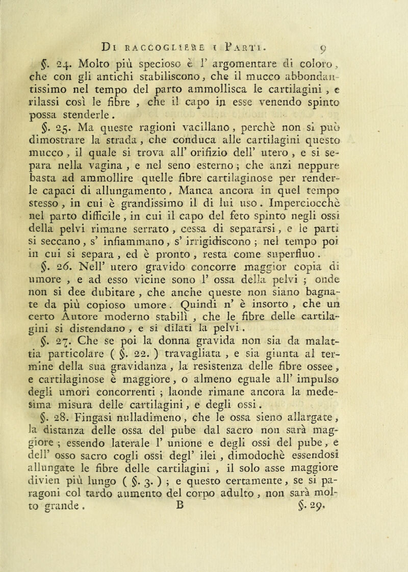 §. 24. Molto più specioso è F argomentare di coloro s che coi! gli antichi stabiliscono, che il mucco abbondan- tissimo nel tempo del parto ammollisca le cartilagini , c rilassi così le fibre , che il capo iji esse venendo spinto possa stenderle. §. 25. Ma queste ragioni vacillano, perchè non si può dimostrare la strada, che conduca alle cartilagini questo mucco , il quale si trova vdV orifizio dell’ utero , e si se- para nella vagina , e nel seno esterno ; che anzi neppure basta ad ammollire quelle fibre cartilaginose per render- le capaci di allungamento, Manca ancora in quel tempo stesso, in cui è grandissimo il di lui uso. Imperciocché nel parto difficile, in cui il capo del feto spinto negli ossi della pelvi rimane serrato , cessa di separarsi, e le partì si seccano, s’ infiammano, s’ irrigidiscono ; nel tempo poi in cui si separa, ed è pronto, resta come superfluo. §. 2(5. Neir utero gravido concorre maggior copia di umore , e ad esso vicine sono F ossa della pelvi ; onde non si dee dubitare , che anche queste non siano bagna- te da più copioso umore. Quindi n’ è insorto , che un certo Autore moderno stabilì , che le fibre delle cardia^ gini si distendano , e si dilati la pelvi . §, 27. Che se poi la donna gravida non sia da malat- tia particolare ( §. 22. ) travagliata , e sia giunta al ter- mine della sua gravidanza, la resistenza delle fibre ossee, e cartilaginose è maggiore, o almeno eguale alF impulso degli umori concorrenti ; laonde rimane ancora la mede- sima misura delle cattikgini, e degli ossi. §. 28. Fingasi nulladimeno, che le ossa sieno allargate, la distanza delle ossa del pube dal sacro non sarà mag- giore ; essendo laterale F unione e degli ossi del pube, e dell’ osso sacro cogli ossi degl’ ilei , dimodoché essendosi allungate le fibre delle cartilagini , il solo asse maggiore divien più lungo ( §. 3. ) ^ ^ questo certamente, se si pa- ragoni col tardo aumento del corpo adulto , non sarà mol- to grande. B §. 29.