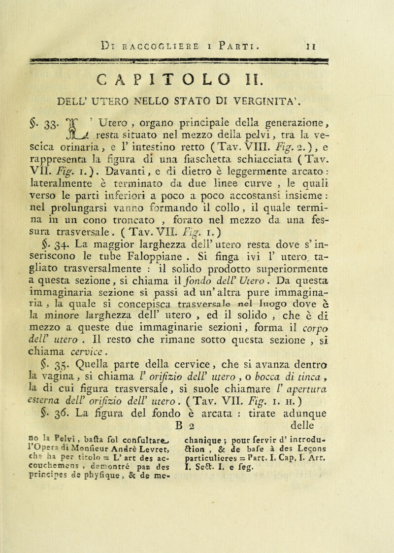 CAPITOLO IL DELL’ UTERO NELLO STATO DI VERGINITÀ'. 33- Tì? ' Utero 5 organo principale della genera2Ìone> resta situato nel mezzo della pelvi, tra la ve- scica orinaria ^ e V intestino retto ( Tav, Vili. Fig. 2. ), e rappresenta la figura di una fiaschetta schiacciata (Tav. VII. Fig. I.). Davanti, e di dietro è leggermente arcato: lateralmente è terminato da due linee curve , le quali verso le parti inferiori a poco a poco accostansi insieme : nel prolungarsi vanno formando il collo, il quale termi- na ili un cono troncato , forato nel mezzo da una fes- sura trasversale> (Tav.VII. Fig. i.) §. 34. La maggior larghezza dell’ utero resta dove s’in- seriscono le tube Faloppiane . Si finga ivi V utero, ta- gliato trasversalmente : il solido prodotto superiormente a questa sezione, si chiama il fondo dell’ Utero. Da questa immaginaria sezione si passi ad un’ altra pure immagina- ria , la quale si concepisca trasversale nel luogo dove è la minore larghezza dell’ utero , ed il solido , che è di mezzo a queste due immaginarie sezioni, forma il corpo deir utero . Il resto che rimane sotto questa sezione , si chiama cervice. 5. 35. Quella parte della cervice, che si avanza dentro la vagina, si chiama V orifizio dell’ utero , o bocca di tinca , la di cui figura trasversale, si suole chiamare /’ apertura esterna dell’ orifizio dell’ utero. (Tav. VII. Fig. i. h. ) §. 36. La figura del fondo è arcata : tirate adunque B 2 delle no la Pelvi , balla fol confultare^ chanique ; pour fervir d’ incrodu- 1 Oper-di Monfieur André Levret, Orlon , &: de bafe à des Legons ch'i ha per titolo = L’ art des ac^ particulieres = Pare. I. Gap, I. Art, couchemens , den-ontré pas des I. SeSt. I. e feg. principgs de phyfique, ^ de me-