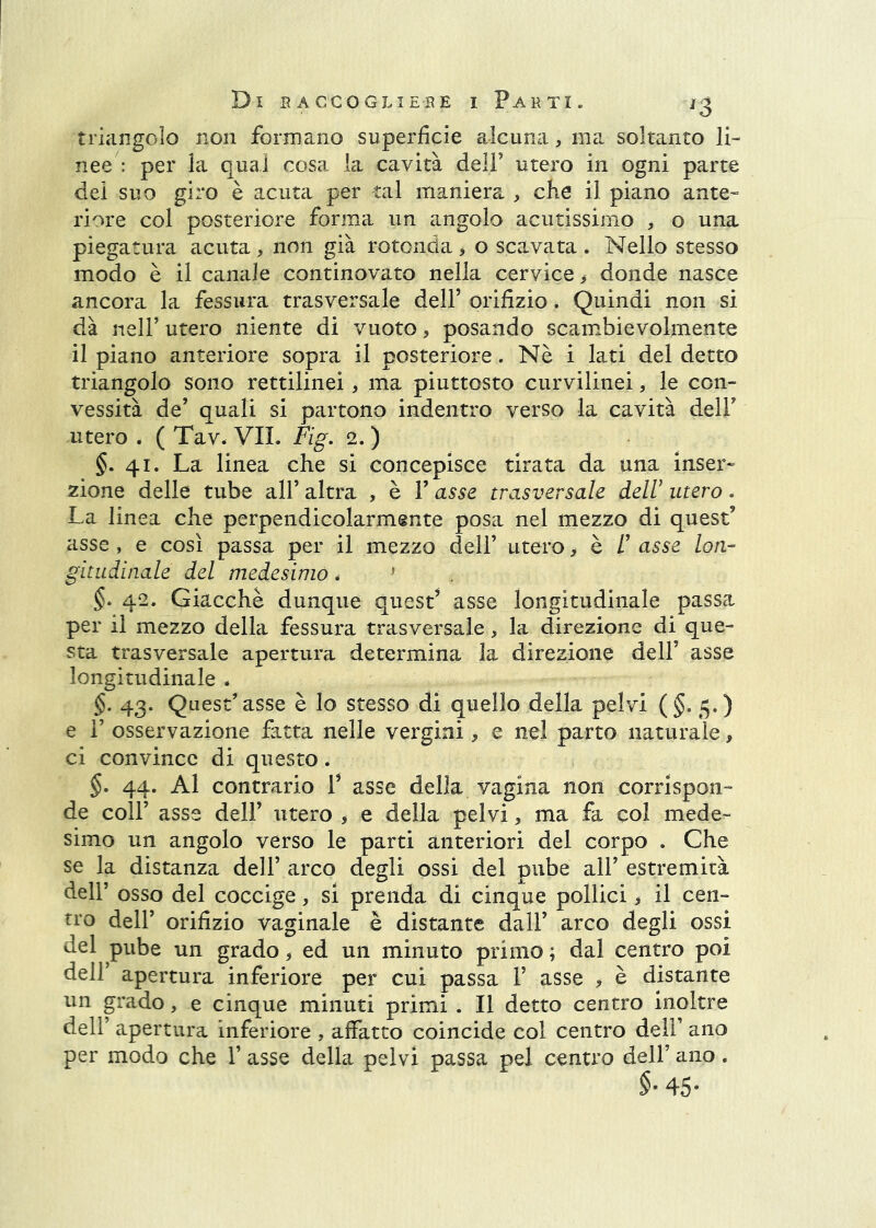 triangolo non formano superficie alcuna, ma soltanto li- nee': per la qual cosa la cavità deli’ utero in ogni parte dei suo giro è acuta per tal maniera , che il piano ante- riore col posteriore forma un angolo acutissimo , o una piegatura acuta, non già rotonda > o scavata . Nello stesso modo è il canale continovato nella cervice, donde nasce ancora la fessura trasversale dell’ orifizio. Quindi non si dà nell’ utero niente di vuoto, posando scambievolmente il piano anteriore sopra il posteriore. Nè i lati del detto triangolo sono rettilinei, ma piuttosto curvilinei > le con- vessità de’ quali si partono indentro verso la cavità dell’ utero . ( Tav. VII. Fig, 2. ) §. 41. La linea che si concepisce tirata da una inser- zione delle tube all’ altra , è 1’ asse trasversale delU utero. La linea che perpendicolarmente posa nel mezzo di quest’ asse , e così passa per il mezzo dell’ utero, è /’ asse lori-- gitudinale del medesimo * ^ §• 42. Giacché dunque quest’ asse longitudinale passa per il mezzo della fessura trasversale, la direzione di que- sta trasversale apertura determina la direzione dell’ asse longitudinale . §. 43. Quest’asse è lo stesso di quello della pelvi (§.5.) e r osservazione fatta nelle vergini, e nel parto naturale, ci convince di questo. §. 44. Al contrario P asse della vagina non corrispon- de coir asse dell’ utero , e della pelvi, ma fa col mede- simo un angolo verso le parti anteriori del corpo . Che se la distanza dell’ arco degli ossi del pube all’ estremità deir osso del coccige, si prenda di cinque pollici, il cen- tro dell’ orifizio vaginale è distante dall’ arco degli ossi del pube un grado, ed un minuto primo ; dal centro poi deir apertura inferiore per cui passa 1’ asse , è distante un grado, e cinque minuti primi . Il detto centro Inoltre dell’ apertura inferiore , affatto coincide col centro dell’ ano per modo che 1’ asse della pelvi passa pel centro dell’ ano. §• 45-