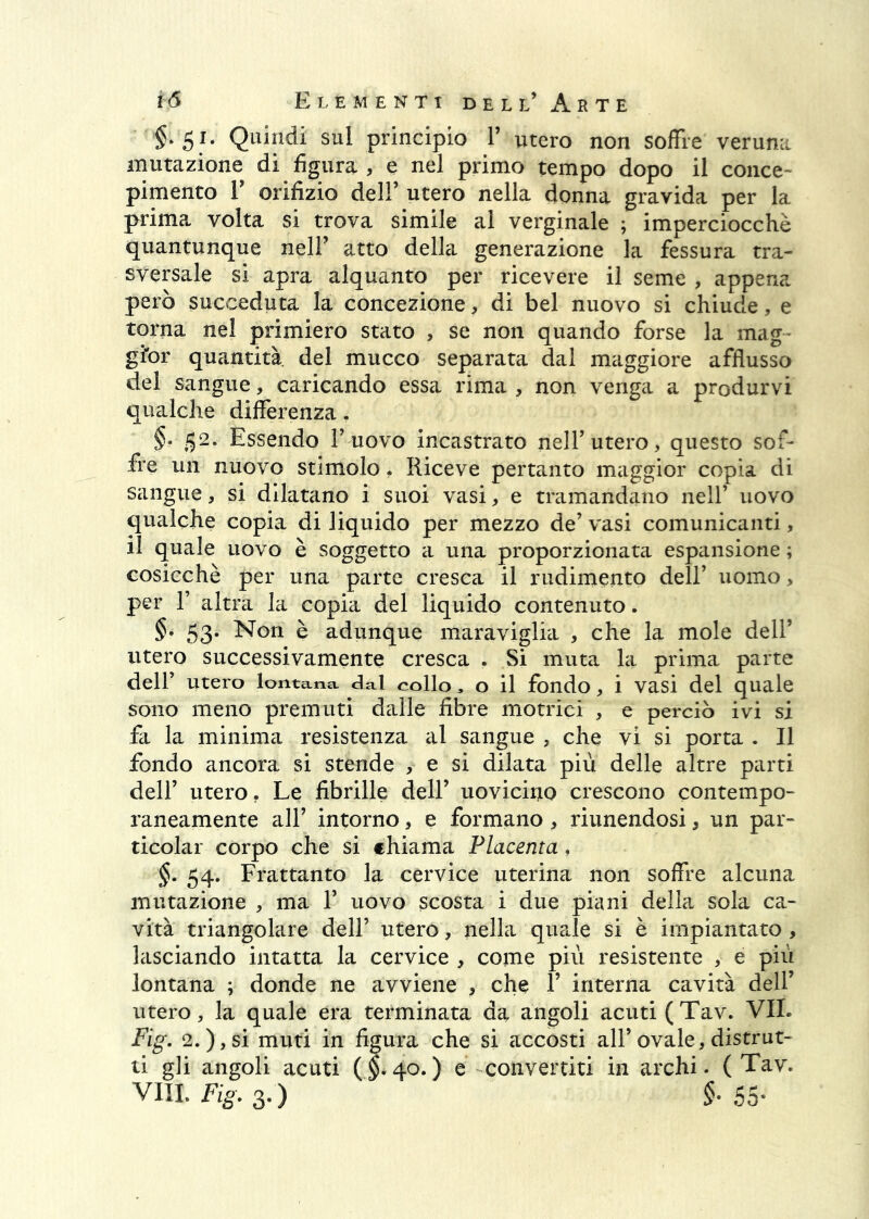 §.51. Quindi sul principio V utero non soffre verumi mutazione di figura , e nel primo tempo dopo il conce- pimento r orifizio deir utero nella donna gravida per la prima volta si trova simile al verginale ; imperciocché quantunque nell' atto della generazione la fessura tra- sversale si apra alquanto per ricevere il seme , appena però succeduta la concezione, di bel nuovo si chiude, e torna nel primiero stato , se non quando forse la mag- gior quantità, del mucco separata dal maggiore afflusso del sangue, caricando essa rima , non venga a produrvi qualche differenza. §. 52. Essendo T uovo incastrato nelT utero, questo sof- fre un nuovo stimolo. Riceve pertanto maggior copia di sangue, si dilatano i suoi vasi, e tramandano nell’ uovo qualche copia di liquido per mezzo de’ vasi comunicanti, il quale uovo è soggetto a una proporzionata espansione ; cosicché per una parte cresca il rudimento dell’ uomo, per r altra la copia del liquido contenuto. §. 53. Non è adunque maraviglia , che la mole dell’ utero successivamente cresca . Si muta la prima parte dell’ utero lontana dal collo, o il fondo, i vasi del quale sono meno premuti dalle fibre motrici , e perciò ivi si fa la minima resistenza al sangue , che vi si porta . Il fondo ancora si stende , e si dilata più delle altre parti dell’ utero. Le fibrille dell’ uovicino crescono contempo- raneamente air intorno, e formano, riunendosi, un par- ticolar corpo che si chiama Placenta, §. 54. Frattanto la cervice uterina non soffre alcuna mutazione , ma 1’ uovo scosta i due piani della sola ca- vità triangolare dell’ utero, nella quaJe si è impiantato, lasciando intatta la cervice , come più resistente , e più lontana ; donde ne avviene , che 1’ interna cavità dell’ utero, la quale era terminata da angoli acuti (Tav. VII. Fig, 2.),si muti in figura che sì accosti all’ovale,distrut- ti gli angoli acuti (§.40.) e convertiti in archi - (Tav. vili. Fig. 3.) 55-