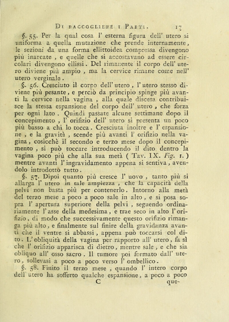 §. 55. Per la qual cosa V esterna figura deli' utero si uniforma a quella mutazione che prende internamente, le sezioni da una forma ellittoidea compressa divengono più inarcate , e quelle che si accostavano ad essere cir- colari divengono ellissi. Del rimanente il corpo dell’ ute- ro diviene più ampio , ma la cervice rimane come nell’ utero verginale . §. 56. Cresciuto il corpo dell’utero, l’utero stesso di- viene più pesante, e perciò da principio spinge più avan- ti la cervice nella vagina , alla quale discesa contribui- sce la stessa espansione del corpo dell’ utero , che forza per ogni lato . Quindi passate alcune settimane dopo il concepimento , V orifizio dell’ utero si presenta un poco più basso a chi lo tocca. Cresciuta^ inoltre e V espansio- ne , e la gravità , scende più avanti F orifizio nella va- gina , cosicché il secondo e terzo mese dopo il concepi- mento , si può toccare introducendo il dito dentro la vagina poco più che alla sua metà ( Tav. IX. Fig. i. ) mentre avanti F ingi’avidamento appena si sentiva, aven- dolo introdotto tutto , §. 57. Dipoi quanto più cresce F uovo , tanto più si allarga F utero in tale ampiezza , che la capacità della pelvi non basta più per contenerlo. Intorno alla metà del terzo mese a poco a poco sale in alto , e si posa so- pra F apertura superiore della pelvi , seguendo ordina- riamente F asse della medesima, e trae seco in alto F ori- fizio , di modo che successivamente questo orifìzio riman- ga più alto, e finalmente sul finire della gravidanza avan- ti che il ventre si abbassi, appena può toccarsi col di- to . L’obliquità della vagina per rapporto alF utero, fa sì che F orifizio apparisca di dietro, mentre sale , e che sia obliquo all’ osso sacro , Il tumore poi formato dall’ ute- ro , sollevasi a poco a poco verso F ombellico - §. 58. Finito il terzo mese , quando F intero corpo dell utero ha sofferto qualche espansione, a poco a poco C que-