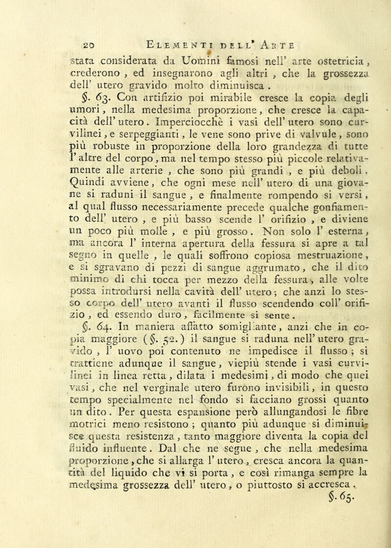 i Stata considerata da Uomini famosi nelF arte ostetricia, crederono , ed insegnarono agli altri ^ che la grossezza deli’ utero gravido molto diminuisca . §. 63. Con artifizio poi mirabile cresce la copia degli umori, nella medesima proporzione, che cresce la capa- cità deir utero. Imperciocché i vasi dell’utero sono cur- vilinei, e serpeggianti, le vene sono prive di valvule, sono più robuste in proporzione della loro grandezza di tutte r altre del corpo, ma nel tempo stesso più piccole relativa- mente alle arterie , che sono più grandi , e più deboli. Quindi avviene, che ogni mese nell’ utero di una giova- ne si raduni il sangue , e finalmente rompendo si versi, al qual flusso necessariamente precede qualche gonfiamen- to dell’ utero , e più basso scende 1’ orifizio , e diviene un poco più molle , e più grosso. Non solo V esterna, ma ancora 1’ interna apertura della fessura si apre a tal segno in quelle , le quali soffrono copiosa mestruazione , e si sgravano di pezzi di sangue aggrumato, che il dito minimo di chi tocca per mezzo della fessura, alle volte possa introdursi nella cavità dell’ utero; che anzi lo stes- so corpo dell’ utero avanti il flusso scendendo colf orifi- zio , ed essendo duro, facilmente si sente . §. 64. In maniera affatto somigliante, anzi che in co- pia maggiore (§. 52.) il sangue si raduna nell’utero gra- vido , r uovo poi contenuto ne impedisce il flusso ; si trattiene adunque il sa.ngue, viepiù stende i vasi curvi- linei in linea retta, dilata i medesimi, di modo che quei vasi, che nel verginale utero furono invisibili, in questo tempo specialmente nel fondo si facciano grossi quanto un dito. Per questa espansione però allungandosi le fibre motrici meno resistono; qiianto più adunque si diminuÌ7 sce questa resistenza, tanto maggiore diventa la copia del fluido influente. Dal che ne segue , che nella medesima proporzione ,che si allarga 1’ utem^ cresca ancora la quan- tità del liquido che vi si porta, e co^ì rimanga sempre la mede^sima grossezza dell’ utero, o piuttosto si accresca.