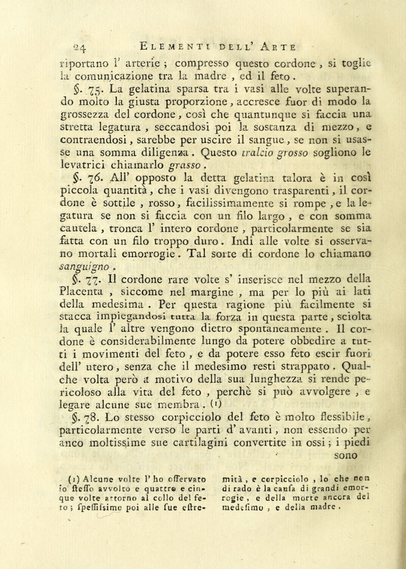 riportano V arterie ; compresso questo cordone > si toglie la comunicazione tra la madre , ed il feto. §. La gelatina sparsa tra i vasi alle volte superan- do molto la giusta proporzione, accresce fuor di modo la grossezza del cordone, così che quantunque si faccia una stretta legatura, seccandosi poi la sostanza di mezzo, e contraendosi, sarebbe per uscire il sangue, se non si usas- se una somma diligenza. Questo tralcio grosso sogliono le levatrici chiamarlo grasso. §. 76. Air opposto la detta gelatina talora è in così piccola quantità, che i vasi divengono trasparenti, il cor- done è sottile , rosso, facilissimamente si rompe , e la le- gatura se non si faccia con un filo largo , e con somma cautela , tronca V intero cordone , particolarmente se sia fatta con un filo troppo duro. Indi alle volte si osserva- no mortali emorrogie. Tal sorte di cordone lo chiamano sanguigno . §, 77. Il cordone rare volte s’ inserisce nel mezzo della Placenta , siccome nel margine , ma per lo più ai lati della medesima . Per questa ragione più facilmente si stacca impiegandosi tutta la forza in questa parte, sciolta la quale V altre vengono dietro spontaneamente . Il cor- done è considerabilmente lungo da potere obbedire a tut- ti i movimenti del feto , e da potere esso feto escir fuori deir utero, senza che il medesimo resti strappato. Qual- che volta però et motivo della sua lunghezza si rende pe- ricoloso alla vita del feto , perchè si può avvolgere , e legare alcune sue membra. (0 §. 78. Lo stesso corpficciolo del feto è molto flessibile, particolarmente verso le parti d’ avanti, non essendo per anco moltissime sue cartilagini convertite in ossi ; i piedi sono (i) Alcune volte T ho ofTervato IO fte/To avvolto e quattro e cin- que volte artorno al collo del fe- ro ) fpellìfsimc poi alle fue eftre- mità , e ccrpicciolo , lo che ncn di rado è la cauta di grandi emor- rogie , e della morte ancora del medèlìmo , e delia madre .