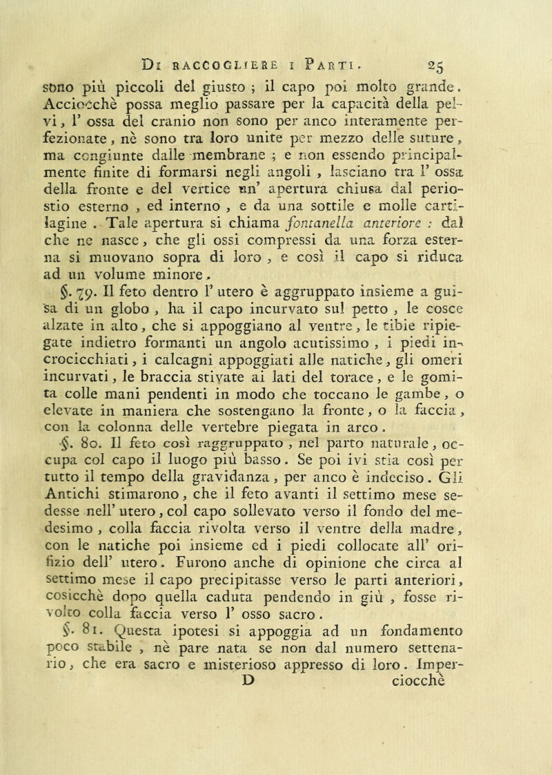 sono più piccoli del giusto ; il capo poi molto grande. Acciocché possa meglio passare per la capacità della pel- vi , r ossa del cranio non sono per anco interamente per- fezionate , nè sono tra loro unite per mezzo delle suture ^ ma congiunte dalle membrane ; e non essendo principal- mente finite di formarsi negli angoli , lasciano tra F ossa della fronte e del vertice un’ apertura chiusa dal perio- stio esterno ,, ed interno , e da una sottile e molle carti- lagine . Tale apertura si chiama fontanella anteriore : dal che ne nasce, che gli ossi compressi da una forza ester- na si muovano sopra di loro e così il capo si riduca ad un volume minore, §. 29- Il feto dentro T utero è aggruppato insieme a gui- sa di un globo , ha il capo incurvato sul petto , le cosce alzate in alto, che si appoggiano al ventre, le tibie ripie- gate indietro formanti un angolo acutissimo , i piedi in-^ crocicchiati, i calcagni appoggiati alle natiche, gli omeri incurvati, le braccia stivate ai lati del torace, e le gomi- ta colle mani pendenti in modo che toccano le gambe, o elevate in maniera che sostengano la fronte, o la faccia, con la colonna delle vertebre piegata in arco. 80. Il feto così raggruppato , nel parto naturale ^ oc- cupa col capo il luogo più basso. Se poi ivi stia così per tutto il tempo della gravidanza, per anco è indeciso. Gli Antichi stimarono, che il feto avanti il settimo mese se- desse nell’ utero, col capo sollevato verso il fondo del me- desimo , colla faccia rivolta verso il ventre della madre, con le natiche poi insieme ed i piedi collocate all’ ori- fizio dell’ utero. Furono anche di opinione che circa al settimo mese il capo precipitasse verso le parti anteriori, cosicché dopo quella caduta pendendo in giù , fosse ri- volto colla faccia verso 1’ osso sacro. §. 81. Questa ipotesi si appoggia ad un fondamento poco stabile , nè pare nata se non dal numero settena- rio , che era sacro e misterioso appresso di loro. Imper- D ciocché