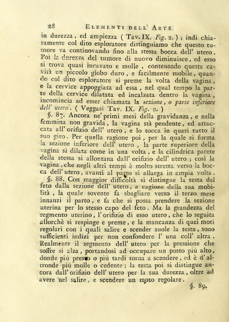 in durezza, ed ampiezza ( Tav. IX. Fig. 2. ) ; indi chia- ramente col dito esploratore distinguiamo che questo tu- more va continovando fino alla stessa bocca dell’ utero. imi lei durezza del tumore di nuovo diminuisce, ed esso si trova quasi incavato e molle , cónteriendo questa ca- vita un piccolo globo duro , e facilmente mobile, quan- do col dito esploratore si preme la volta della vagina, e la cervice appoggiata ad essa , nel qual tempo la par- te delia cervice dilatata ed incalzata dentro la vagina , incomincia ad esser chiamata la sezione, o parte inferiore dell’ utero. ( Veggasi Tav. IX. Fig. 2. ) 87. Ancora ne’primi mesi della gravidanza, e nella femmina non gravida, la vagina sta pendente, ed attac- cata air orifizio dell’ utero , e lo tocca in quasi tutto il suo giro. Per quella ragione poi, per la quale si forma la sezione inferiore dell’ utero , la parte superiore della vagina si dilata come in una volta , e la cilindrica parete della stessa si allontana dall’ orifizio dell’ utero ; cosi la vagina, che negli altri tempi è molto stretta verso la boc- ca dell’ utero, avanti al p3.^to si allarga in ampia volta . §. 88. Con maggior difficoltà si distingue la testa del feto dalla sezione dell’ utero, a cagione della sua mobi- lità , la quale sovente fa sbagliare verso il terzo mese innanzi il parto , e fa che si possa prendere la sezione uterina per io stesso capo del feto. Ma la grandezza del segmento uterino, V orifizio di esso utero, che io seguita allorché si respinge e preme, e la mancanza di quei moti regolari con i quali salire e scender suole la testa, sono sufficienti indizi per non confondere 1’ una coll’ altra . Realmente il segmento dell’ utero per la pressione che soffre si alza, portandosi ad occupare un posto più alto, donde più prestp o più tardi torna a scendere, ed è d’ al- tronde più molle o cedente ; la testa poi si distingue an- cora dall’ orifizio dell’ utero per la sua durezza, oltre ad avere nel salire, e scendere un moto regolare. 89,