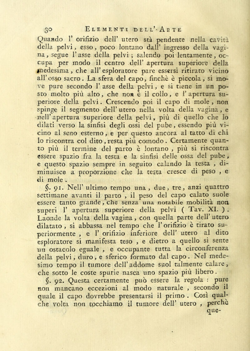 Quando V orifizio dell’ utero sta pendente nella cavità della pelvi, esso, poco lontano dall’ ingresso della vagi- na, segue l’asse della pelvi; salendo poi lentamente, oc- cupa per modo il centro dell’ apertura superiore della inedesima, che all’ esploratore pare essersi ritirato vicino all’osso sacro. La sfera del capo, finché è piccola, si mo- ve pure secondo 1’ asse della pelvi, e si tiene in un po- sto molto più alto, che non è il collo, e 1’ apertura su- periore della pelvi. Crescendo poi il capo di mole , non spinge il segmento dell’ utero nella volta della vagina, e 'nell’apertura superiore della pelvi, più di quello che lo dilati verso la sinfisi degli ossi del pube, essendo più vi- cino al seno esterno, e per questo ancora al tatto di chi io riscontra col dito, resta più comodo . Certamente quan- to più il termine del parto è lontano , più si riscontra essere spazio fra la testa e la sinfisi delle ossa del pube, e questo spazio sempre in seguito calando la testa , di- minuisce a proporzione che la testa cresce di peso , e di mole . §. 91. Nell’ ultimo tempo una, due, tre, anzi quattro settimane avanti il parto , il peso del capo calato suole essere tanto grande, che senza una notabile mobilità non superi r apertura superiore della pelvi ( Tav. XI. ) . Laonde la volta della vagina, con quella parte dell’ utero dilatato , si abbassa nel tempo che l’orifizio è tirato su- periormente , e r orifizio inferiore dell’ utero al dito esploratore si manifesta teso , e dietro a quello si sente un ostacolo eguale , e occupante tutta la circonferenza della pelvi, duro, e sferico formato dal capo. Nel mede- simo tempo il tumore dell’addome suol talmente calare, che sotto le coste spurie nasca uno spazio più libero. §. 92. Questa certamente può essere la regola : pure non mraicano eccezioni al modo naturale , secondo il quale il capo dovrebbe presentarsi il primo . Così qual- che volta non tocchiamo il tumore dell’ utero , perche que-