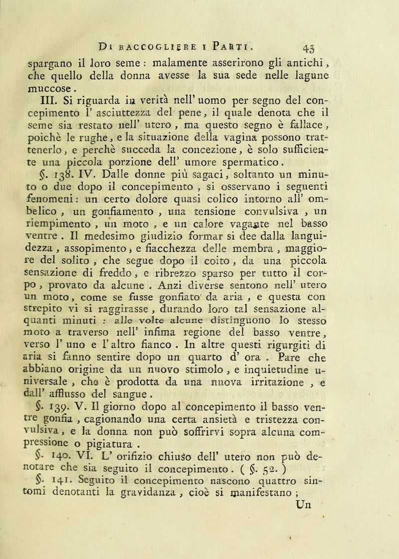spargano il loro seme : malamente asserirono gli antichi > che quello della donna avesse la sua sede nelle lagune muccose. III. Si riguarda hi verità nelP uomo per segno del con- cepimento r asciuttezza del pene, il quale denota che il seme sia restato nell’ utero , ma questo segno è fallace, poiché le rughe, e la situazione della vagina possono trat- tenerlo , e perchè succeda la concezione > è solo sufficien- te una piccola porzione delF umore spermatico. §. 138. IV. Dalle donne più sagaci, soltanto un minu- to o due dopo il concepimento , si osservano i seguenti fenomeni ; un certo dolore quasi colico intorno all’ om- belico , un gonfiamento , una tensione convulsiva , un riempimento , un moto , e un calore vagante nel basso ventre . Il medesimo giudizio formar si dee dalla langui- dezza , assopimento > e fiacchezza delle membra , maggio- re del solito , che segue dopo il coito , da una piccola sensazione di freddo, e ribrezzo sparso per tutto il cor- po , provato da alcune . Anzi diverse sentono nell’ utero un moto, come se fusse gonfiato' da aria , e questa con strepito vi si raggirasse , durando loro tal sensazione al- quanti minuti : alle volte alcune distinguono lo Stesso moto a traverso nell’ infima regione del basso ventre, verso r uno e l’altro fianco . In altre questi rigurgiti di aria si fanno sentire dopo un quarto d’ ora . Pare che abbiano origine da un nuovo stimolo , e inquietudine u- niversale , che è prodotta da una nuova irritazione , e dall’ afflusso del sangue. §. 139. V. Il giorno dopo al concepimento il basso ven- tre gonfia , cagionando una certa ansietà e tristezza con- vulsiva , e la donna non può soffrirvi sopra alcuna com- pressione o pigiatura . $. 140. VI. L’ orifizio chiuso dell’ utero non può de- notare che sia seguito il concepimento . ( §. 52. ) §. 141. Seguito il concepimento nascono quattro sin- tomi denotanti la gravidanza , cioè si manifestano ; Un