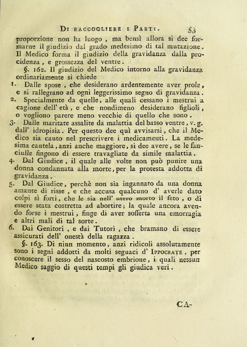 proporzione non ha luogo , ma bensì allora si dee for- marne il giudizio dal grado medesimo di tal mutazione Il Medico forma il giudizio della gravidanza dalla prò- cidenza , e grossezza del ventre. 162. II giudizio del Medico intorno alla gravidanza ordinariamente si chiede Dalle spose , che desiderano ardentemente aver prole» e si rallegrano ad ogni leggerissimo segno di gravidanza. 2. Specialmente da quelle ^ alle quali cessano ì mestrui a cagione dell’ età , e che nondimeno desiderano figlioli » o vogliono parere meno vecchie di quello che sono . 3* Dalle maritate assalite da malattia del basso ventre, v. g. dall’ idropisia. Per questo dee qui avvisarsi, che il Me- dico sia cauto nel prescrivere i medicamenti. La mede- sima cautela,anzi anche maggiore, si dee avere, se le fan- ciulle fingono di essere travagliate da simile malattia. 4‘ Dal Giudice , il quale alle volte non può punire una donna condannata alla morte,per la protesta addotta di gravidanza-. - 5. Dal Giudice, perché non sia ingannato da una donna amante di risse , e che accusa qualcuno d’ averle dato colpi sì forti, che le sia nell’ utero morto il feto , o di essere stata costretta ad abortire ; la quale ancora aven- do forse i mestrui, finge di aver sofferta una emorragia e altri mali di tal sorte. 6, Dai Genitori , e dai Tutori , che bramano di essere assicurati dell’ onestà delia ragazza . §• 163. Di niun momento, anzi ridicoli assolutamente sono i segni addotti da moki seguaci d’ Ippocrate , per conoscere il sesso del nascosto embrione, i quali nessun Medico saggio di questi tempi gli giudica veri^ CA«