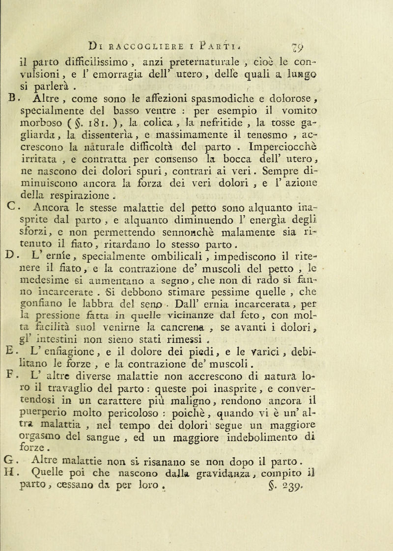 il parto difficilissimo , anzi preternaturale , cioè le con- vulsioni , e r emorragia delP utero , delle quali a lungo si parlerà . B. Altre , come sono le affezioni spasmodiche e dolorose , specialmente del basso ventre : per esempio il vomito morboso ( §. i8i. ), la colica > la nefritide , la tosse ga- gliarda, la dissenterìa, e massimamente il tenesmo , ac- crescono la naturale difficoltà del parto . Imperciocché irritata , e contratta per consenso la bocca dell’ utero, ne nascono dei dolori spuri, contrari ai veri. Sempre di- minuiscono ancora la forza dei veri dolori , e 1’ azione della respirazione . C. Ancora le stesse malattie del pettó sono alquanto ina- sprite dal parto , e alquanto diminuendo 1’ energìa degli sforzi, e non permettendo sennonché malamente sia ri- tenuto il fiato, ritardano lo stesso parto. D. L’ ernie, specialmente ombilicali , impediscono il rite- nere il fiato, e la contrazione de’ muscoli del petto , le medesime si aumentano a segno, che non di rado si fan- no incarcerate . Si debbono stimare pessime quelle , che gonfiano le labbra del seno • Dall’ ernia incarcerata, per la pressione latta in quelle vicinanze dal feto, con mol- ta facilità suol venirne la cancrena , se avanti i dolori, gl’ intestini non sìeno stati rimessi . E. L’ enfiagione, e il dolore dei piedi, e le Varici, debi- litano le forze , e la contrazione de’ muscoli. F • L’ altre diverse malattie non accrescono di natura lo- ro il travaglio del parto : queste poi inasprite, e conver- tendosi in un carattere più maligno, rendono ancora il puerperio molto pericoloso : poiché, quando vi è un’ al- tra malattia , nel tempo dei dolori' segue un maggiore orgasmo del sangue , ed un maggiore indebolimento di forze. G. Altre malattie non si risanano se non dopo il parto. fi • Qtielle poi che nascono dalla gravidanza, compito il parto, cessano àx per loro • §* 239,