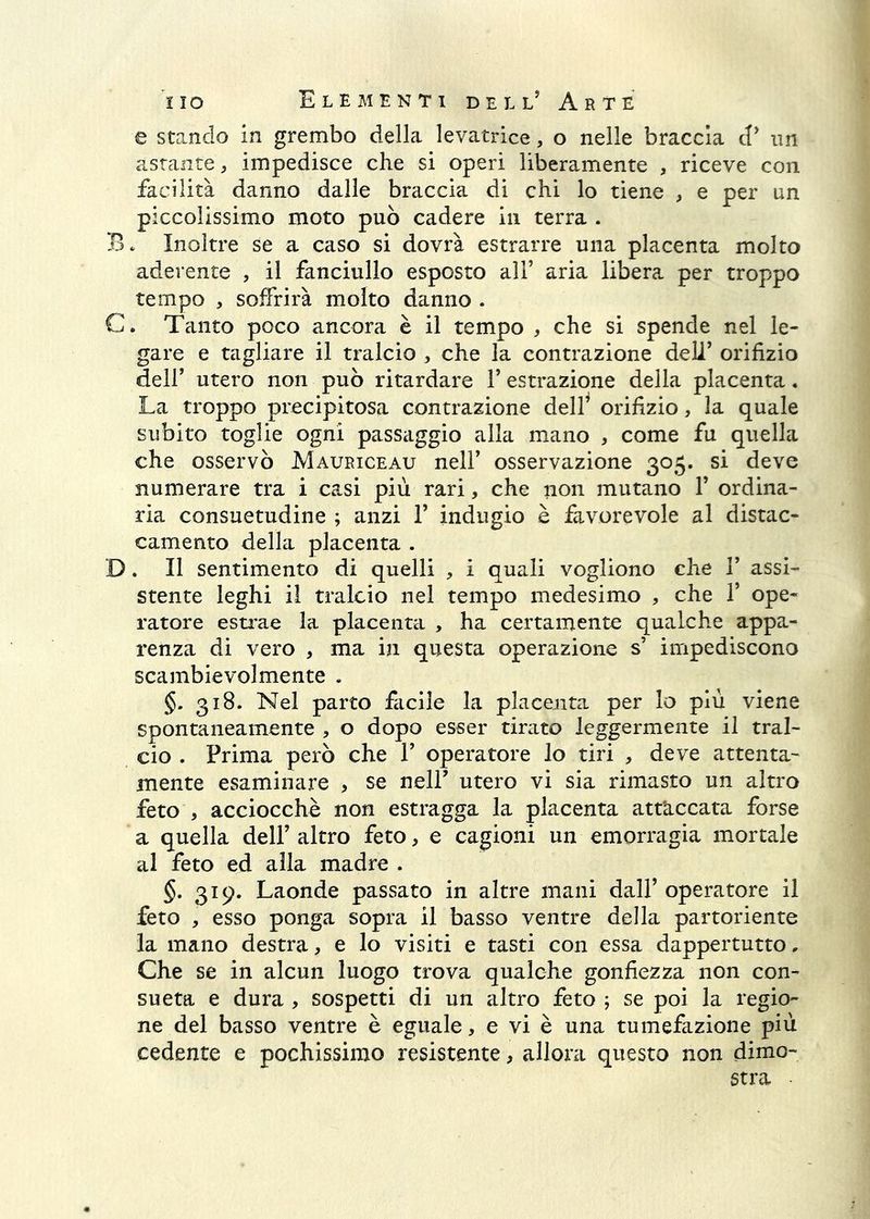 e stando in grembo della levatrice, o nelle braccia d’ im astante, impedisce che si operi liberamente , riceve con facilità danno dalle braccia di chi lo tiene , e per un piccolissimo moto può cadere in terra . B. Inoltre se a caso si dovrà estrarre una placenta molto aderente , il fanciullo esposto all’ aria libera per troppo tempo , soffrirà molto danno . C. Tanto poco ancora è il tempo , che si spende nel le- gare e tagliare il tralcio , che la contrazione dell’ orifizio dell’ utero non può ritardare 1’ estrazione della placenta • La troppo precipitosa contrazione delf orifizio, la quale subito toglie ogni passaggio alla mano , come fu quella che osservò Mauriceau nell’ osservazione 305. si deve numerare tra i casi più rari, che non mutano 1’ ordina- ria consuetudine ; anzi 1’ indugio è favorevole al distac- camento della placenta . D. Il sentimento di quelli , i quali vogliono che 1’ assi- stente leghi il tralcio nel tempo medesimo , che 1’ ope- ratore estrae la placenta , ha certamente qualche appa- renza di vero , ma in questa operazione s’ impediscono scambievolmente . §, 318. Nel parto facile la placenta per Io più viene spontaneamente , o dopo esser tirato leggermente il tral- cio . Prima però che 1’ operatore lo tiri , deve attenta- mente esaminare , se nell’ utero vi sia rimasto un altro feto , acciocché non estragga la placenta att’accata forse a quella dell’ altro feto, e cagioni un emorragia mortale al feto ed alla madre . §. 319. Laonde passato in altre mani dall’ operatore il feto , esso ponga sopra il basso ventre della partoriente la mano destra, e Io visiti e tasti con essa dappertutto. Che se in alcun luogo trova qualche gonfiezza non con- sueta e dura , sospetti di un altro feto ; se poi la regio- ne del basso ventre è eguale, e vi è una tumefazione più cedente e pochissimo resistente, allora questo non dimo- stra ■