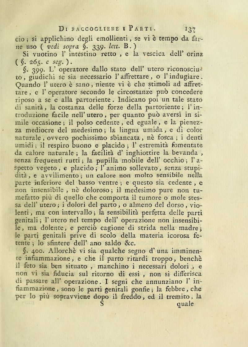 ciò ; si applichino degli emollienti, se vi c tempo da far- ne uso ( vedi sopra §. 339. leu. B. ) Si vuotino r intèstino retto , e la vescica dell’ orina {§. 26^. e seg.). §. 399. L’ operatore dallo stato dell’ utero riconosciu» to , giudichi se sia necessario l’affrettare , o V indugiare « Quando 1’ utero è sano, niente vi è che stimoli ad affret» rare, e T operatore secondo le circostanze può concedere riposo a se e alla partoriente. Indicano poi un tale stato di sanità, la costanza delle forze della partoriente ; i’ in- troduzione facile nell’ utero, per quanto può aversi in si- mile occasione ; il polso cedente, ed eguale, e la pienez- za mediocre del medesimo ; la lingua umida, e di color naturale, ovvero pochissimo sbiancata, nè fosca ; i denti umidi ; il respiro buono e placido ; F estremità fomentate da calore naturale ; la facilità d’ inghiottire la bevanda 5. senza frequenti rutti ; la pupilla mobile dell’ occhio ; F a- spetto vegeto, e placido; Fanimo sollevato, senza stupi- dità , e avvilimento ; un calore non molto sensibile nella parte inferiore del basso ventre ; e questo sia cedente, e non insensibile , nè doloroso ; il medesimo pure non tu- mefatto più di quello che comporta il tumore o mole stes- sa dell’ utero ; i dolori del parto, o almeno dei dorso, vio- lenti , ma con intervallo ; la sensibilità perfetta delle parti genitali ; F utero nel tempo dell’ operazione non insensibi- le, ma dolente, e perciò cagione di strida nella madre; le parti genitali prive di scolo della materia icorosa fe- tente ; lo sfintere dell’ ano saldo &c. §. 400. Allorché vi sia qualche segno d’ una imminen- te infiammazione, e che il parto ritardi troppo, benché il feto sia ben situato , manchino i necessari dolori , e non vi sia fiducia sul ritorno di essi , non si differisca di passare all’ operazione . I segni che annunziano F in- fiammazione, sono le parti genitali gonfie; la febbre, che per lo più sopravviene dopo il freddo, ed il tremito, la S quale