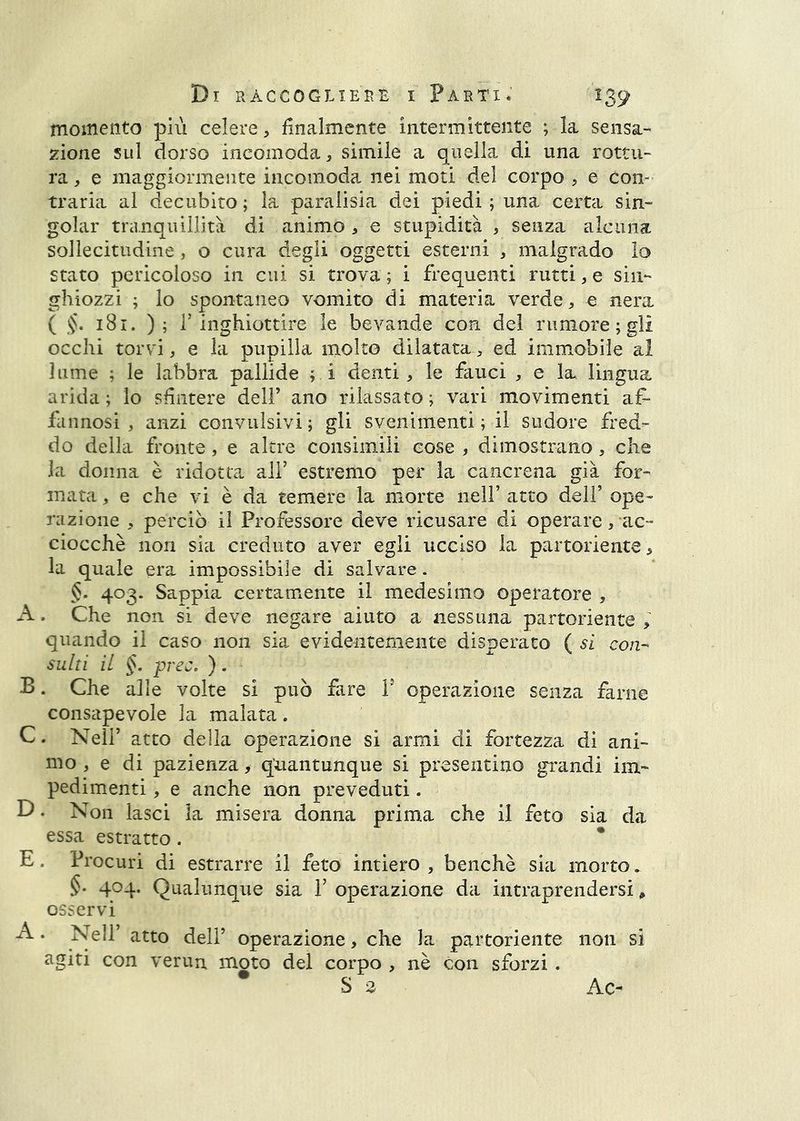 momento più celere, finalmente intermittente ; la sensa- zione sul dorso incomoda, simile a quella di una rottu- ra , e maggiormente incomoda nei moti del corpo , e con- traria al decubito ; la paralisia dei piedi ; una certa sin- goiar tranquillità di animo , e stupidità , senza alcuna sollecitudine, o cura degli oggetti esterni , malgrado lo stato pericoloso in cui si trova ; i frequenti rutti, e sin- ghiozzi ; lo spontaneo vomito di materia verde, e nera ( 181. ); r inghiottire le bevande con del rumore; gli occhi torvi, e la pupilla molto dilatata, ed immobile ai lume ; le labbra pallide ; i denti, le fauci , e la lingua arida ; lo sfintere dell’ ano rilassato ; vari movimenti af- fannosi , anzi convulsivi ; gli svenimenti ; il sudore fred- do della fronte, e altre consimili cose , dimostrano, che la donna è ridotta ali’ estremo per la cancrena già for- mata , e che vi è da temere la morte nell’ atto dell’ ope- razione , perciò il Professore deve ricusare di operare, ac- ciocché non sia creduto aver egli ucciso la partoriente, la quale era impossibile di salvare. §. 403. Sappia certamente il medesimo operatore , A. Che non si deve negare aiuto a nessuna partoriente , quando il caso non sia evidentemente disperato ( si con- sulti il §. prec, ). B. Che alle volte si può fare F operazione senza farne consapevole la malata. C. Nell’ atto della operazione si armi di fortezza di ani- mo, e di pazienza, quantunque si presentino grandi im- pedimenti , e anche non preveduti. D. Non lasci la misera donna prima che il feto sia da essa estratto . * E. Procuri di estrarre il feto intiero , benché sia morto. §. 404. Qualunque sia V operazione da intraprendersi ^ osservi ^ ‘ operazione, che la partoriente non si agiti con veruu moto del corpo , nè con sforzi . S e Ac-